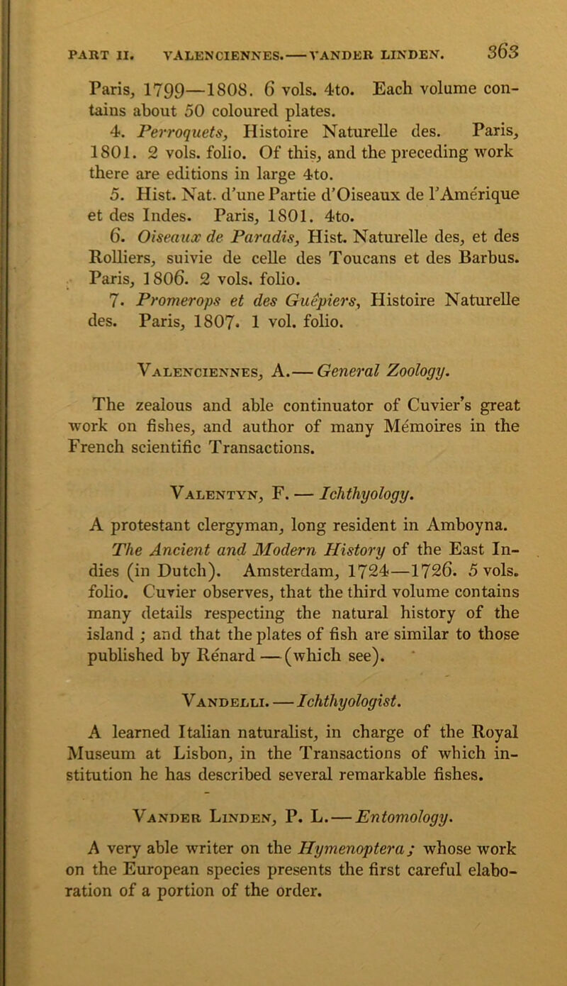 PART II. VALENCIENNES. VANDER LINDEN. S6S Paris, 1799—1808. 6 vols. 4to. Each volume con- tains about 50 coloured plates. 4. Perroquets, Histoire NatureUe des. Paris, 1801. 2 vols. folio. Of this, and the preceding work there are editions in large 4to. 5. Hist. Nat. d’une Partie d’Oiseaux de TAmerique et des Indes. Paris, 1801. 4to. 6. Oiseauoc de Paradis, Hist. NatureUe des, et des RoUiers, suivie de ceUe des Toucans et des Barbus. Paris, 1806. 2 vols. folio. 7. Promerops et des Guepiers, Histoire NatureUe des. Paris, 1807* 1 vol. folio. Valenciennes, A.— General Zoology. The zealous and able continuator of Cuvier’s great work on fishes, and author of many Memoires in the French scientific Transactions. Valentyn, F. — Ichthyology. A protestant clergyman, long resident in Amhoyna. The Ancient and Modern History of the East In- dies (in Dutch). Amsterdam, 1724—1726. 5 vols. foho. Cuvier observes, that the third volume contains many details respecting the natural history of the island ; and that the plates of fish are similar to those published by Renard—(which see). V ANDELLi. — Ichthyologist. A learned Italian naturaUst, in charge of the Royal Museum at Lisbon, in the Transactions of which in- stitution he has described several remarkable fishes. Vander Linden, P. L. — Entomology. A very able writer on the Hymenoptera; whose work on the European species presents the first careful elabo- ration of a portion of the order.