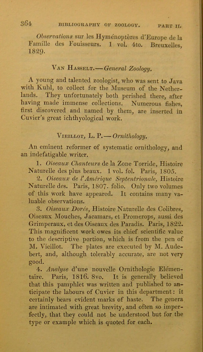 Observations sur les Ilymenopteres d’Europe de la Famille des Fouisseurs. 1 vol. 4to. Breuxelles 1829. Van Hasselt.—General Zoology. A young and talented zoologist, who was sent to Java with Kuhl, to collect for the Museum of the Nether- lands. They unfortunately both perished there, after having made immense collections. Numerous fishes, first discovered and named by them, are inserted in Cuvier’s great ichthyological work. ViEiLLOT, L. P. — Ornithology. An eminent reformer of systematic ornithology, and an indefatigable writer. 1. Oiseaux Chanteurs de la Zone Torride, Histoire Naturelle des plus beaux. 1 vol. fol. Paris, 1805. 2. Oiseaux de VAm6rique Septentrionale, Histoire Naturelle des. Paris, 1807- folio. Only two volumes of this work have appeared. It contains many va- luable observations. 3. Oiseaux Dores, Histoire Naturelle des Colibres, Oiseaux Mouches, Jacamars, et Promerops, aussi des Grimperaux, et des Oiseaux des Paradis. Paris, 1822. This magnificent work owes its chief scientific value to the descriptive portion, which is from the pen of M. VieiUot. The plates are executed by M. Aude- bert, and, although tolerably accurate, are not very good. 4. Analyse d’une nouveUe Ornithologie Elemen- taire. Paris, 1816. 8vo. It is generally believed that this pamphlet was written and published to an- ticipate the labours of Cuvier in this department: it certainly bears evident marks of haste. The genera are intimated with great brevity, and often so imper- fectly, that they could not be understood but for the type or example which is quoted for each.