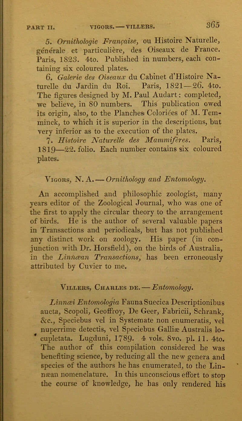 3G5 5. Omithologie Fran^aise, ou Histoire Naturellej generale et particuliere, cles Oiseaux de France. Paris, 1823. 4to. Published in numbers, each con- taining six coloured plates. 6. Galerie des Oiseaux du Cabinet d’Histoire Na- turelle du Jardin du Roi. Paris, 1821—26. 4to. The figures designed by M. Paul Audart: completed, we believe, in 80 numbers. This publication owed its origin, also, to the Planches. Coloriees of M. Tem- minck, to which it is superior in the descriptions, but very inferior as to the execution of the plates. 7. Histoire Naturelle des Mammiferes. Paris, 1819—22. folio. Each number contains six coloured plates. Vigors, N. A. — Ornithology and Entomology. An accomplished and philosophic zoologist, many years editor of the Zoological Journal, who was one of the first to apply the circular theory to the arrangement of birds. He is the author of several valuable papers in Transactions and periodicals, but has not published any distinct work on zoology. His paper (in con- junction with Dr. Horsfield), on the birds of Australia, in the Liniicean Transactions, has been erroneously attributed by Cuvier to me. ViLLERS, Charles de. — Entomology. Linncei Entomologia Fauna Suecica Descriptionibus aucta, Scopoli, GeoflProy, De Geer, Fabricii, Schrank, &c., Speciebus vel in Systemate non enumeratis, vel nuperrime detectis, vel Speciebus GaUiae Australis lo- * cupletata. Lugduni, 1789* 4 vols. 8vo. pi. 11. 4to. The author of this compilation considered he was benefiting science, by reducing all the new genera and species of the authors he has enumerated, to the Lin- naean nomenclature. In this unconscious effort to stop the course of knowledge, he has only rendered his