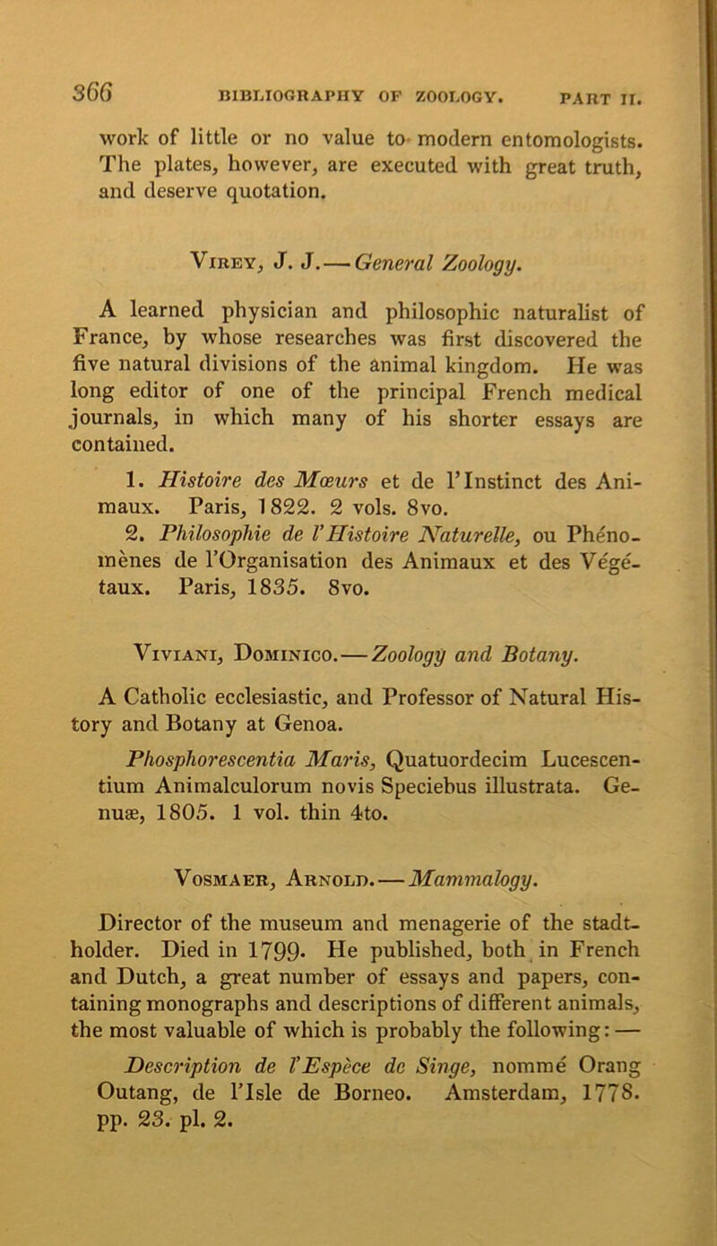 S66 work of little or no value to- modern entomologists. The plates, however, are executed with great truth, and deserve quotation. ViREY, J. J,—General Zoology. A learned physician and philosophic naturalist of France, by whose researches was first discovered the five natural divisions of the animal kingdom. He was long editor of one of the principal French medical journals, in which many of his shorter essays are contained. 1. Histoire des Moeurs et de 1’Instinct des Ani- maux. Paris, 1822. 2 vols. 8vo. 2. Philosophie de VHistoire Naturelle, ou Pheno- menes de I’Organisation des Animaux et des Vege- taux. Paris, 1835. 8vo. ViviANi, Dominico.—Zoology and Botany. A Catholic ecclesiastic, and Professor of Natural His- tory and Botany at Genoa. Phosphorescentia Maris, Quatuordecim Lucescen- tium Animalculorum novis Speciebus illustrata. Ge- nuse, 1805. 1 vol. thin 4to. VosMAER, Arnold.—Mammalogy. Director of the museum and menagerie of the stadt- holder. Died in 1799* He published, both in French and Dutch, a great number of essays and papers, con- taining monographs and descriptions of different animals, the most valuable of which is probably the following: — Description de I’Espece de Singe, nomme Orang Outang, de ITsle de Borneo. Amsterdam, 1778. pp. 23. pi. 2.