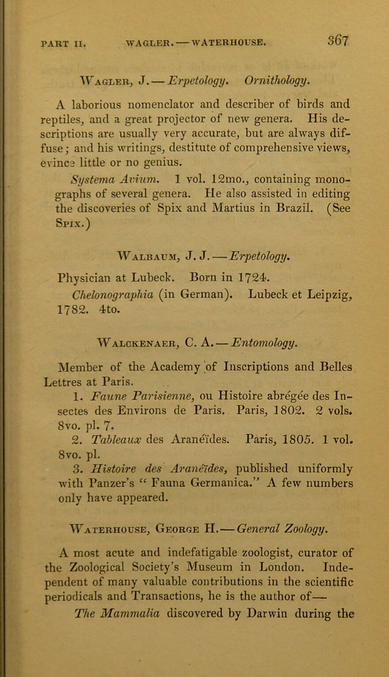 'W'AGiiERj J. — Erpctology. Ornithology. A laborious nomenclator and describer of birds and reptiles, and a great projector of new genera. His de- scriptions are usually very accurate, but are always dif- fuse; and his writings, destitute of comprehensive views, evince little or no genius. Systema Avium. 1 vol. 12mo., containing mono- graphs of several genera. He also assisted in editing the discoveries of Spix and Martins in Brazil. (See Spix.) Walbaum, J. J.—Erpetology. Physician at Lubeck. Born in 1724. Chelonographia (in German). Lubeck et Leipzig, 1782. 4to. Walckenaer, C. a. — Entomology. Member of the Academy of Inscriptions and Belles Lettres at Paris. 1. Faune Parisienne, ou Histoire abregee des In- sectes des Environs de Paris. Paris, 1802. 2 vols. 8vo. pi. 7- 2. Tableaux des Araneides. Paris, 1805. 1 vol. 8vo. pi. 3. Histoire des Araneides, published uniformly with Panzer’s “ Fauna Germanica.” A few numbers only have appeared. Waterhouse, George H.—General Zoology. A most acute and indefatigable zoologist, curator of the Zoological Society’s Museum in London. Inde- pendent of many valuable contributions in the scientific periodicals and Transactions, he is the author of— The Mammalia discovered by Darwin during the