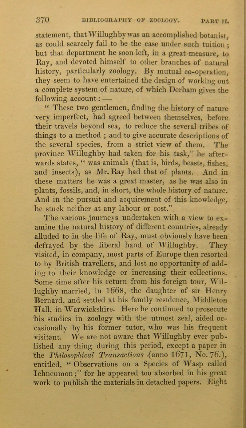 Statement;, that Willughby was an accomplished liotanist, as could scarcely fail to he the case under such tuition ; but that department he soon left, in a great measure, to Ray, and devoted himself to other branches of natural history, particularly zoology. By mutual co-operation, they seem to have entertained the design of working out a complete system of nature, of which Derham gives the following account: — These two gentlemen, finding the history of nature very imperfect, had agreed between themselves, before their travels beyond sea, to reduce the several tribes of things to a method ; and to give accurate descriptions of the several species, from a strict view of them. The province Willughby had taken for his task,^' he after- wards states, ‘‘ was animals (that is, birds, beasts, fishes, and insects), as Mr. Ray had that of plants. And in these matters he was a great master, as he was also in plants, fossils, and, in short, the whole history of nature. And in the pursuit and acquirement of this knowledge, he stuck neither at any labour or cost.”. The various journeys undertaken with a view to ex- amine the natural history of difierent countries, already alluded to in the life of Ray, must obviously have been defrayed by the liberal hand of Willughby. They visited, in company, most parts of Europe then resorted to by British travellers, and lost no opportunity of add- ing to their knowledge or increasing their collections. Some time after his return from his foreign tour, 'Wil- lughby married, in l668, the daughter of sir Henry Bernard, and settled at his family residence, Middleton Hall, in Warwickshire. Here he continued to prosecute his studies in zoology with the utmost zeal, aided oc- casionally by his former tutor, who was his frequent visitant. We are not aware that Willughby ever pub- lished any thing during this period, except a paper in the Philosophical To-ansactions (anno I67I, No. 76.), entitled, Observations on a Species of M^asp called Ichneumon;” for he appeared too absorbed in his great work to publish the materials in detached papers. Eight