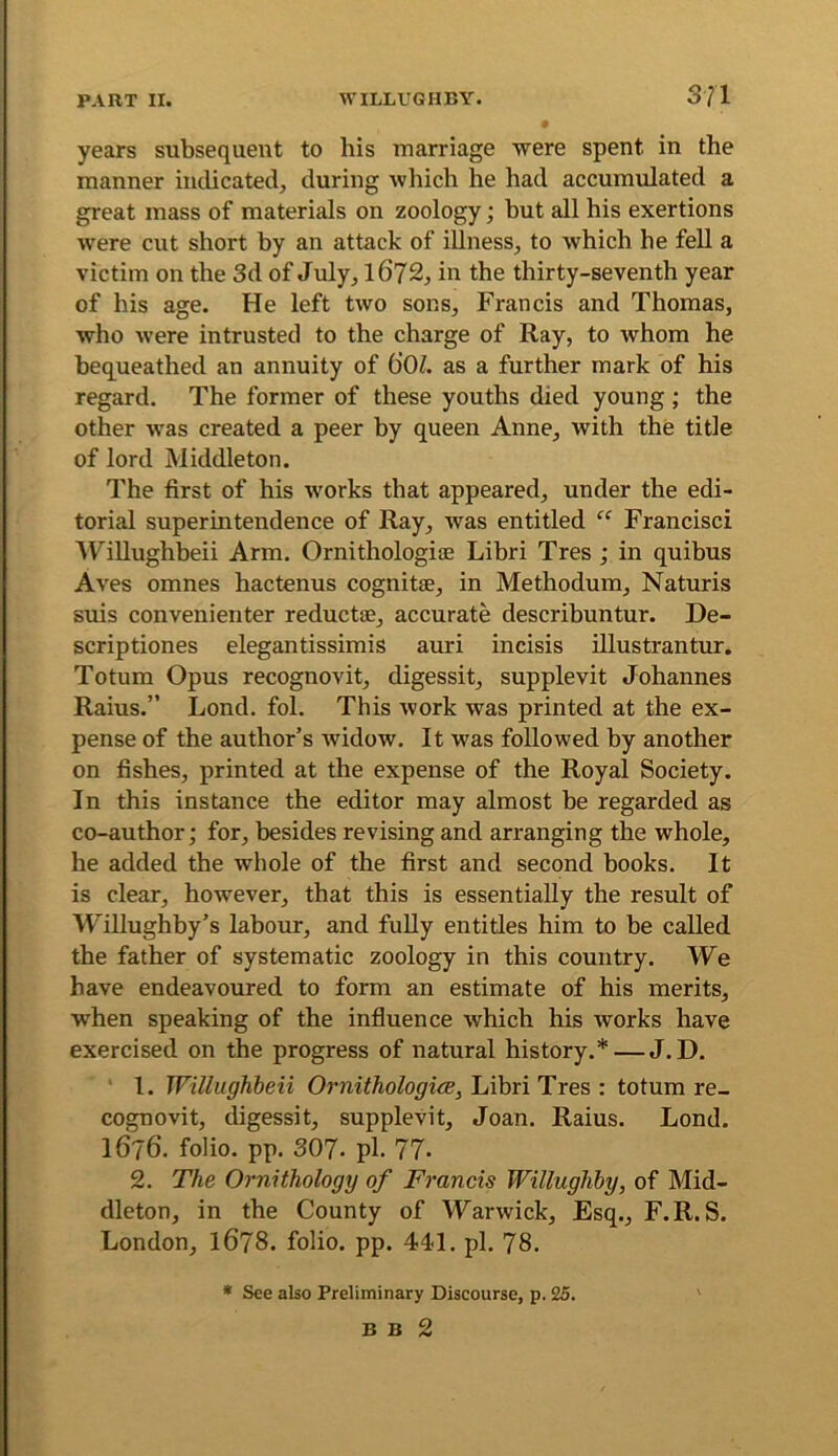 years subsequent to his marriage were spent in the manner mclicated^ during which he had accumulated a great mass of materials on zoology; but all his exertions were cut short by an attack of illness^ to which he feU a victim on the 3d of July^ l672^ in the thirty-seventh year of his age. He left two sons, Francis and Thomas, who were intrusted to the charge of Ray, to whom he bequeathed an annuity of 60l. as a further mark of his regard. The former of these youths died young; the other was created a peer by queen Anne, with the title of lord Middleton. The first of his works that appeared, under the edi- torial superintendence of Ray, was entitled “ Francisci ^Tillughbeii Arm. Ornithologiae Libri Tres ; in quibus Aves omnes hactenus cognitae, in Methodum, Naturis suis convenienter reductae, accurate describuntur. De- scriptiones elegantissimis auri incisis illustrantur. Totum Opus recognovit, digessit, supplevit Johannes Raius.” Lond. fol. This work was printed at the ex- pense of the author’s widow. It was followed by another on fishes, printed at the expense of the Royal Society. In this instance the editor may almost be regarded as co-author; for, besides revising and arranging the whole, he added the whole of the first and second books. It is clear, however, that this is essentially the result of Willughby’s labour, and fuUy entitles him to be called the father of systematic zoology in this country. We have endeavoured to form an estimate of his merits, when speaking of the influence which his works have exercised on the progress of natural history.* — J. D. ' 1. Willughbeii Ornithologice, Libri Tres : totum re- cognovit, digessit, supplevit, Joan. Raius. Lond. 1676. folio, pp. 307. pi. 77. 2. The Ornithology of Francis Willughby, of Mid- dleton, in the County of Warwick, Esq., F.R.S. London, I678. folio, pp. 441. pi. 78. » See also Preliminary Discourse, p. 25.