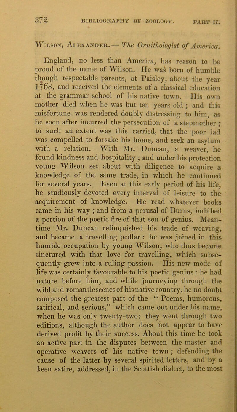 VViBSON, Abexandek.— The Ornitholoyut of America. England, no less than America, has reason to be proud of the name of Wilson. He wa^ born of humble though respectable parents, at Paisley, about the year 1768, and received the elements of a classical education at the grammar school of his native town. His own mother died when he was but ten years old; and this misfortune was rendered doubly distressing to him, as he soon after incurred the persecution of a stepmother ; to such an extent was this carried, that the poor lad was compelled to forsake his home, and seek an asylum with a relation. With Mr. Duncan, a weaver, he found kindness and hospitality ; and under his protection young Wilson set about with diligence to acquire a knowledge of the same trade, in which he continued for several years. Even at this early period of his life, he studiously devoted every interval of leisure to the acquirement of knowledge. He read whatever hooks came in his way ; and from a perusal of Burns, imbibed a portion of the poetic fire of that son of genius. Mean- time Mr. Duncan relinquished his trade of weaving, and became a travelling pedlai*: he was joined in this humble occupation by young M^ilson, who thus became tinctured with that love for travelling, which subse- quently grew into a ruling passion. His new mode of life was certainly favourable to his poetic genius : he had nature before him, and while journeying through the wild and romanticscenesof hisnativecountry, he no doubt composed the greatest part of the “ Poems, humorous, satirical, and serious,” which came out under his name, when he was only twenty-two: they went through two editions, although the author does hot appear to have derived profit by their success. About this time he took an active part in the disputes between the master and operative weavers of his native town; defending the cause of the latter by several spirited letters, and by a keen satire, addressed, in the Scottish dialect, to the most