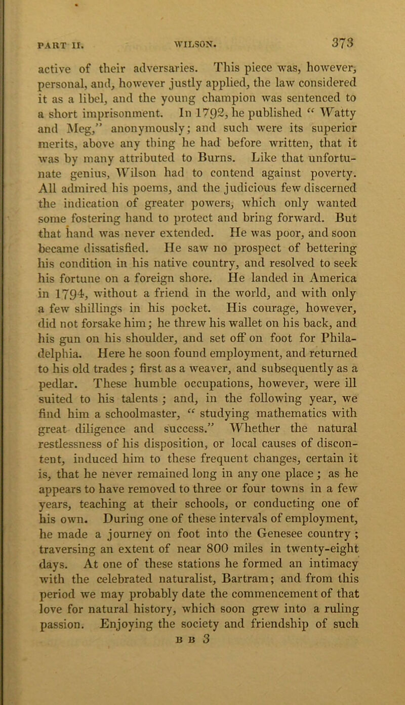 active of their adversaries. This piece was, however, personal, and, however justly applied, the law considered it as a libel, and the young champion was sentenced to a short imprisonment. In 1792, he published “ Watty and Meg,” anonymously; and such were its superior merits, above any thing he had before written, that it was by many attributed to Burns. Like that unfortu- nate genius, Wilson had to contend against poverty. All admired his poems, and the judicious few discerned the indication of greater powers, which only wanted some fostering hand to protect and bring forward. But that hand was never extended. He was poor, and soon became dissatisfied. He saw no prospect of bettering his condition in his native country, and resolved to seek his fortune on a foreign shore. He landed in America in 1794, without a friend in the world, and with only a few shillings in his pocket. His courage, however, did not forsake him; he threw his wallet on his back, and his gun on his shoulder, and set oflP on foot for Phila- delphia. Here he soon found employment, and returned to his old trades ; first as a weaver, and subsequently as a pedlar. These humble occupations, however, were ill suited to his talents ; and, in the following year, we find him a schoolmaster, “ studying mathematics with great diligence and success.” Whether the natural restlessness of his disposition, or local causes of discon- tent, induced him to these frequent changes, certain it is, that he never remained long in any one place ; as he appears to have removed to three or four towns in a few years, teaching at their schools, or conducting one of his own. During one of these intervals of employment, he made a journey on foot into the Genesee country ; traversing an extent of near 800 miles in twenty-eight days. At one of these stations he formed an intimacy with the celebrated naturalist, Bartram; and from this period we may probably date the commencement of that love for natural history, which soon grew into a ruling passion. Enjoying the society and friendship of such