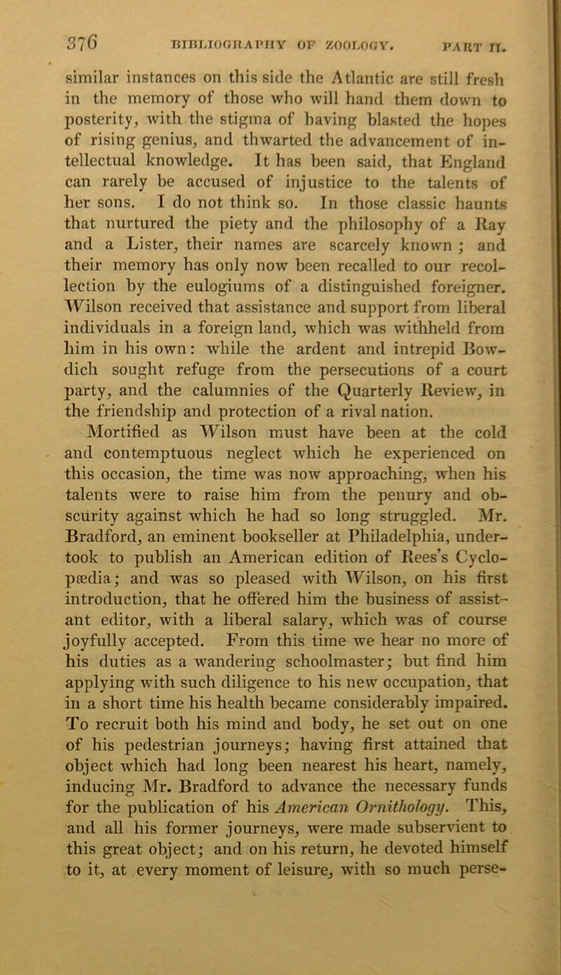 similar instances on this side the Atlantic are still fresh in the memory of those who will hand them down to posterity, with the stigma of having blasted the hopes of rising genius, and thwarted the advancement of in- tellectual knowledge. It has been said, that England can rarely be accused of injustice to the talents of her sons. I do not think so. In those classic haunts that nurtured the piety and the philosophy of a Ray and a Lister, their names are scarcely known ; and their memory has only now been recalled to our recol- lection by the eulogiums of a distinguished foreigner. Wilson received that assistance and support from liberal individuals in a foreign land, which was withheld from him in his own: while the ardent and intrepid Bow- dich sought refuge from the persecutions of a court party, and the calumnies of the Quarterly Review, in the friendship and protection of a rival nation. Mortified as Wilson must have been at the cold and contemptuous neglect which he experienced on this occasion, the time was now approaching, when his talents were to raise him from the penury and ob- scurity against which he had so long struggled. Mr. Bradford, an eminent bookseller at Philadelphia, under- took to publish an American edition of Rees’s Cyclo- psedia; and was so pleased with Wilson, on his first introduction, that he offered him the business of assist- ant editor, with a liberal salary, which was of course joyfully accepted. From this time we hear no more of his duties as a wandering schoolmaster; but find him applying Avith such diligence to his new occupation, that in a short time his health became considerably impaired. To recruit both his mind and body, he set out on one of his pedestrian journeys; having first attained that object which had long been nearest his heart, namely, inducing Mr. Bradford to advance the necessary funds for the publication of his American Ornithology. This, and aU his former journeys, Avere made subservient to this great object; and on his return, he devoted himself to it, at every moment of leisure, Avith so much perse-