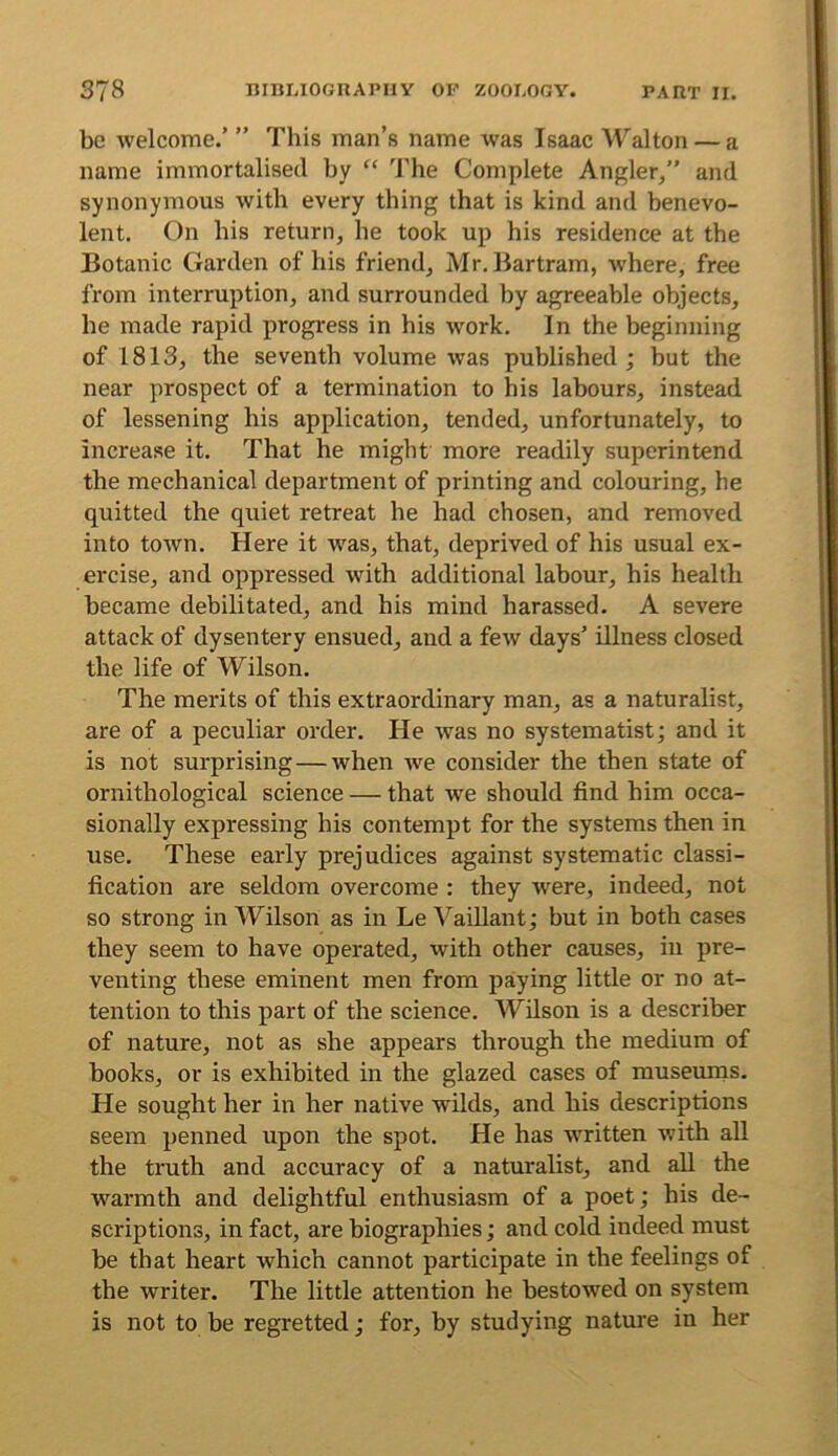 be welcome.’ ” This man’s name was Isaac Walton — a name immortalised by “ ’J’he Complete Angler,,” and synonymous with every thing that is kind and benevo- lent, On his return, he took up his residence at the Botanic Garden of his friend, Mr. Bartram, where, free from interruption, and surrounded by agreeable objects, he made rapid progress in his work. In the beginning of 1813, the seventh volume was published; but the near prospect of a termination to his labours, instead of lessening his application, tended, unfortunately, to increase it. That he might more readily superintend the mechanical department of printing and colouring, he quitted the quiet retreat he had chosen, and removed into town. Here it was, that, deprived of his usual ex- ercise, and oppressed with additional labour, his health became debilitated, and his mind harassed. A severe attack of dysentery ensued, and a few days’ illness closed the life of Wilson. The merits of this extraordinary man, as a naturalist, are of a peculiar order. He was no systematist; and it is not surprising—when we consider the then state of ornithological science — that we should find him occa- sionally expressing his contempt for the systems then in use. These early prejudices against systematic classi- fication are seldom overcome : they were, indeed, not so strong in Wilson as in Le VaiUant; but in both cases they seem to have operated, with other causes, in pre- venting these eminent men from paying little or no at- tention to this part of the science. Wilson is a describer of nature, not as she appears through the medium of books, or is exhibited in the glazed cases of museurns. He sought her in her native wilds, and his descriptions seem penned upon the spot. He has written with all the truth and accuracy of a naturalist, and all the warmth and delightful enthusiasm of a poet; his de- scriptions, in fact, are biographies; and cold indeed must be that heart which cannot participate in the feelings of the writer. The little attention he bestowed on system is not to be regretted; for, by studying nature in her