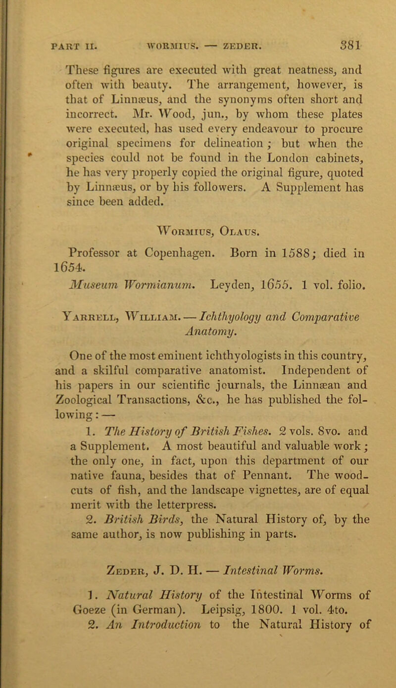 These figures are executed with great neatnesSj and often with beauty. The arrangement, however, is that of Linnteus, and the synonyms often short and incorrect. Mr. ITood, jun., by whom these plates were executed, has used every endeavour to procure original specimens for delineation; but when the species could not be found in the London cabinets, he has very properly copied the original figure, quoted by Linnteus, or by his followers. A Supplement has since been added. WoRMius, Olaus. Professor at Copenhagen. Born in 1588; died in 1654. Museum Wormianum. Leyden, l655. 1 vol. folio. Yarrell, William. — Ichthyology and Comparative Anatomy. One of the most eminent ichthyologists in this country, and a skilful comparative anatomist. Independent of his papers in our scientific journals, the Linnaean and Zoological Transactions, &c., he has published the fol- lowing : — 1. The History of British Fishes. 2 vols. Svo. and a Supplement. A most beautiful and valuable work ; tbe only one, in fact, upon this department of our native fauna, besides that of Pennant. The wood- cuts of fish, and the landscape vignettes, are of equal merit with the letterpress. 2. British Birds, the Natural History of, by the same author, is now publishing in parts. Zeder, J. D. H. — Intestinal Worms. 1. Natural History of the Intestinal Worms of Goeze (in German). Leipsig, 1800. 1 vol. 4to. 2. An Introduction to the Natural History of