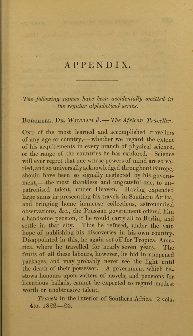 APPENDIX. The following names have teen accidentally omitted in the regular alphabetipal series. Burchell, Dr. William J.— The African Traveller. One of the most learned and accomplished travellers of any age or country,— whether we regard the extent of his acquirements in every branch of physical science, or the range of the countries he has explored. Science will ever regret that one whose powers of mind are so va- ried, and so universally acknowledged throughout Europe, should have been so signally neglected by his govern- ment,— the most thankless and ungrateful one, to un- patronised talent, under Heaven. Having expended large sums in*prosecuting his travels in Southern Africa, and bringing home immense collections, astronomical observations, &c., the Prussian government offered him a handsome pension, if he would carry all to Berlin, and settle in that city. This he refused, under the vain hope of publishing his discoveries in his own country. Disappointed in this, he again set off for Tropical Ame- rica, where he travelled for nearly seven years. The fruits of all these labours, however, lie hid in unopened packages, and may probably never see the light until the death of their possessor. A government which be- stows honours upon writers of novels, and pensions for licentious ballads, cannot be expected to regard modest worth or unobtrusive talent. Travels in the Interior of Southern Africa. 2 vols. 4to. 1822—24.