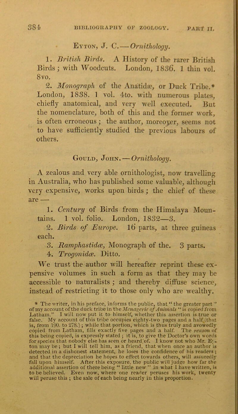 Eyton, J. C. — Ornithology. 1. British Birds. A History of the rarer British Birds; with Woodcuts. London, 1836’. 1 thin vol. 8vo. 2. Monograph of the Anatida;, or Duck Tribe.* London, 1838. 1 vol. 4to. wdth numerous plates, chiefly anatomical, and very well executed. But the nomenclature, both of this and the former work, is often erroneous; the author, moreo_^er, seems not to have sufficiently studied the previous labours of others. Gould, John. — Ornithology. A zealous and very able ornithologist, now travelling in Australia, who has published some valuable, althougli very expensive, works upon birds; the chief of these are — 1. Century of Birds from the Himalaya Moun- tains. 1 vol. folio. London, 1832—3. 2. Birds of Europe. l6 parts, at three guineas each. 3. Ramphastidce, Monograph of the. 3 parts. 4. Trogonidce. Ditto. 'We. trust the author will hereafter reprint these ex- pensive volumes in such a form as that they may be accessible to naturalists ; and thereby diffuse science, instead of restricting it to those only who are wealthy. * The writer, in his preface, informs the public, that “ the greaterpart of my account of the duck tribe in Vne Mcnaserie of Animals “ is copied from Latham.” I will now put it to himself, whether this assertion is true or false. My account of this tribe occupies eighty-two pages and a half^ithat is, from 190. to 278.); while that portion, which is thus truly and avowedly copied from Latham, fills exactly five pages and a half. The reason of this being copied, is expressly stated ; it is, to give the Doctor’s own words for species that nobody else has seen or heard of. I know not who Mr. E; - ton may be ; but I will tell him, as a friend, that when once an author is detected in a dishonest statement, he loses the confidence of his readers ; and that the depreciation he hopes to effect towards others, will assuredly fall upon himself. After this exposure, the public will judge how far the additional assertion of there being “ little new ” in what 1 have written, is to be believed. Even now, where one reader peruses his work, twenty will peruse this ; the s.ale of each being nearly in this proportion.