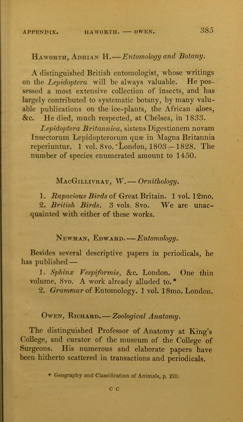 Haworth, Adrian H.—Entomology and Botany. A distinguished British entomologist, whose writings on the Lepidoptera will be always valuable. He pos- sessed a most extensive collection of insects, and has largely contributed to systematic botany, by many valu- able publications on the ice-plants, the African aloes, &c. He died, much respected, at Chelsea, in 1833. Lepidoptera Britannica, sistensDigestionem novam Insectorum Lepidopterorum quas in Magna Britannia reperiuntur. 1 vol. 8vo.‘London, 1803 —1828. The number of species enumerated amount to 1450. MacGillivray, W.— Ornithology. 1. i?flj9ac/oM5 of Great Britain. 1 vol. 12mo. 2. British Birds. 3 vols. 8vo. We are unac- quainted with either of these works. Newman, Edward.—Entomology. Besides several descriptive papers in periodicals, he has published — 1. Sphinx Vespiformis, See. London. One thin volume, 8vo. A work already aUuded to.* 2. Grammar of Entomology. 1 vol. 18mo. London. Owen, Richard.—Zoological Anatomy. The distinguished Professor of Anatomy at King’s College, and curator of the museum of the College of Surgeons. His numerous and elaborate papers have been hitherto scattered in transactions and periodicals. • Geography and Classification of Animals, p. 220. C C