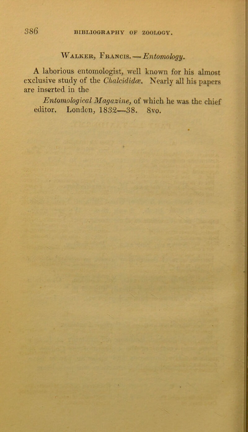Walker, Francis. — Entomology, A laborious entomologist, well known for his almost exclusive study of the Chalcidida;. Nearly all his papers are inserted in the Entomological Magazine, of which he was the chief editor. London, 1832—38. 8vo.