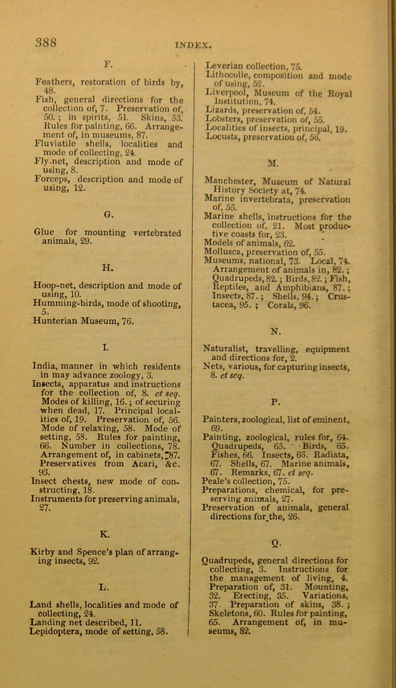 F. Feathers, restoration of birds by, 48. Fish, general directions for the collection of, 7. Preservation of, 50. ; in spirits, 51. Skins, 53. Rules for painting, 66. Arrange- ment of, in museums, 87. Fluviatile shells, localities and mode of collecting, 24. FIy.net, description and mode of using, 8. Forceps, description and mode of using, 12. G. Glue for mounting vertebrated animals, 29. H. Hoop-net, description and mode of using, 10. Humming-birds, mode of shooting, 5. Hunterian Museum, 76. I. India, manner in which residents in may advance zoology, 3. Insects, apparatus and instructions for the collection of, 8. et seq. Modes of killing, 16.; of securing when dead, 17. Principal local- ities of, 19. Preservation of, 56. Mode of relaxing, 58. Mode of setting, 58. Rules for painting, 66. Number in collections, 78. Arrangement of, in cabinets, ^87. Preservatives from Acari, &c. 93. Insect chests, new mode of con- structing, 18. Instruments for preserving animals, 27. K. Kirby and Spence’s plan of arrang- ing insects, 92. L. Land shells, localities and mode of collecting, 24. Landing net described, 11. Lepidoptera, mode of setting, 58. Leverian collection, 75. Lithocolle, composition and mode of using, 52. Liverpool, Museum of the Royal Institution, 74. Lizards, preservation of, 54. Lobsters, preservation of, 55. Localities of insects, principal, 19. Locusts, preservation of, 56. M. Manchester, Museum of Natural History Society at, 74. Marine invertebrata, preservation of, 55. Marine shells, instructions for the collection of, 21. Most produc- tive coasts for, 23. ‘ Models of animals, 62. Mollusca, preservation of, 55. Museums, national, 73. Local, 74. Arrangement of animals in, ; Quadrupeds, 82.; Birds,82.; Fish, Reptiles, and Amphibians, 87.; Insects, 87.; Shells, 94. j Crus- tacea, 95. ; Corals, 96. N. Naturalist, travelling, equipment and directions for, 2. Nets, various, for capturing Insects, 8. etseq. P. Painters, zoological, list of eminent, 69. Painting, zoological, rules for, 64. Quadrupeds, 65. ' ■ Birds, 65. Fishes, 66. Insects, 66. Radiata, 67. Shells, 67. Marine animals, 67. Remarks, 67. et seq. Peale’s collection, 75. Preparations, chemical, for pre- serving animals, 27. Preservation of animals, general directions for_the, 26. Q- Quadrupeds, general directions for collecting, 3. Instructions for the management of living, 4. Preparation of, 31. Mounting, 32. Erecting, 35. Variations, 37. Preparation of skins, 38. ; Skeletons, 60. Rules for painting, 65. Arrangement of, in mu- seums, 82.