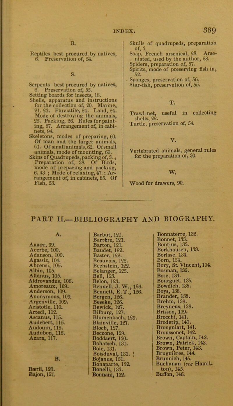 INDEX. S8Q R. Reptiles best procured by natives, 6. Preservation of, 54. S. Serpents best procured by natives, 6. Preservation of, 55. Setting boards for insects, 18. Shells, apparatus and instructions for the collection of, 20. Marine, 21. £3. Fluviatile, 24. Land, 24. Mode of destroying the animals, 25. Packing, 26. Rules for paint, ing, 67. Arrangement of, in cabi- nets, 94. Skeletons, modes of preparing, 60. Of man and the larger animals, 61. Of small animals, 62. Ofsmall animals, mode of mounting, 60. Skins of Quadrupeds, packing of, 3.; Preparation of, 38. Of Birds, mode of preparing and packing, 6.43.; Mode of relaxing, 47.; Ar- rangement of, in cabinets, 8.5. Of Fish, 53. Skulls of quadrupeds, preparation of, 3. Soap, French arsenical, 28. Arse- niated, used by the author, 28. Spiders, preparation of, 57. Spirits, mode of preserving fish in, 52. Sponges, preservation of, 56. Star-fish, preservation of, 55. T. Trawl-net, useful in collecting shells, 22. Turtle, preservation of, 54. V. Vertebrated animals, general rules for the preparation of, 30. W. Wood for drawers, 90. PART II.—BIBLIOGRAPHY AND BIOGRAPHY. A. Abbot, 99. Acerbe, 100. Adanson, 100. Agassiz, 104. Ahrensi, 105. Albin, 105. Albinus, 105. .41drovandus, 106. Amoreaux, 109. Anderson, 109. Anonymous, 109. Argenville, 109. Aristotle, 110. Artedi, 11& Ascanus, 115. Audebert, 115. Audouin, 115. Audubon, 116. Azara, 117. B. Bserii, 120. Bajon, 121. Barbut, 121. Barrfcre, 121. Barton, 121. Baudet, 122. Baster, 122. Beauvois, 122. Bechstein, 122. Belanger, 123. Bell, 123. Belon, 123. Bennell, J. W., 126. Bennett, E.T., 126. Bergen, 126. Beseke, 126. Bewick, 127. Bilburg, 127. Blumenbach, 129. Blainville, Bloch, 127. Boccone, 129. Boddaert, 130. Bohatsch, 131. Boie, 131. Boisduval, 131. \ Bojanus, 131. Bonaparte, 132. Boneili, 133. Bonnani, 132. Bonnaterre, 132. Bonnet, 133. Bontius, 133. Borkhausen, 133. Borlase, 134. Born, 134. Bory, St. Vincent, 134. Bosman, 135. Bose, 134. Bourguet, 135. Bowdich, 135. Boys, 138. Brander, 138. Brehm, 139. Breyneus, 139. Brisson, 139. Brocchi, 141. Broderip, 141. Brongniart, 141. Broussonet, 142. Brown, Captain, 143. Brown, Patrick, 143. Brown, Peter, 143. Bruguiferes, 144. Brunnich, 145. Buchanan (see Hamil- ton), 145. Bufibn, 146.