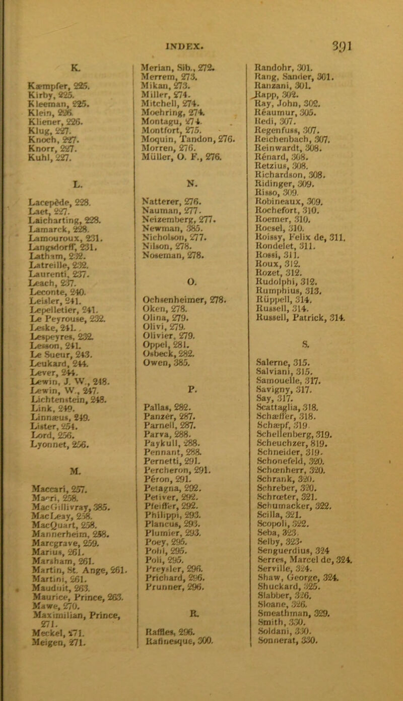 K»mpfer, 225. Kirby, 825. Kleeinan, 225. Klein, 226. Kliener, 226. Klug, 227. Knoch, ?27. Knorr, 227. Kuhl, 227. L. Lacepddc, 228. Laet, 227. LaichartinK, 228. Lamarck, Lamrniroux, 2.?!. LanfcwlortT, 231. Latham, 2-’J2. Latreille, 2.32. Laurenti, 237. Leach, 237. Leconte, 240. Leialer, 241. IvCpeiletier, 241. Le Peyrouie, 232. I.««ke, 241.. Leipeyre*. 232. Lesion, 241. Le Sueur, 24.3. Leukard, 244. Lever, 244. Lewiii, J. W., 218. Lewin, W., 247. Lichtenitein, 248. Link, 249. Linnxus, 249. Litter, 2^, Lord, 256. Lyonnet, 256. M. Maccari, 257. Macri, 258. MacOillivray, .385. Macl.eay, 2W. Macfjuart, 258. Mannerheim, 258. Marcgrave, 2^. Marius, 261. Martham, 261. Martin, .St. Ange, 261. Martini, 261. Mauduit, ^3. Maurice, Prince, 263. Mawe, 270. Maximilian, Prince, 27i. Meckel, 271. Meigen, 271. Merian, Sib., 272. Merrem, 273. Mikan, 273. Miller, £74. Mitchell, 274. Mochring, 274. Montagu, 274. Montfort. 275. Moquin, Tandon, 276. Morren, 276. MuUer, O. F., 276. N. Natterer, 276. Nauman, 277. Neizemberg, 277. Newman, .%5. Nicholton, 277. Nilton, 278. Noteman, 278. O. Ochtcnhcimer, 278. Oken, 278. Olina, 279. Olivi, 279. Olivier, 279. Opi>el, 281. Otbeck, 282. Owen, 385. P. Pallat, 282. Panzer, 287. Parnell, 287. Parva, 288. Paykull, 288. Pennant, 288. Pernetti, 291. Percheron, 291 Peron, 291. Peiagna, 292. Petiver, 292. Pleift'er, 292. Philippi, 293. Plancut, 2^. Plumier, 5S3. Poey, 2<^. Poll I, 295. Poll, 295. Preytlcr, 296. Prichard, 25i6. I Pruiiner, 296. R. Raffles, 296. RadiieMiue, 300. Randohr, 301. Rang, .Saniier, 301. Raiizani, 301. Jtapp, .302. Ray, John, 302. Reaumur, 305. Hedi, 307. Regenfust, .307. Reichenbach, 307. Reinwardt, 308. Rcnard, 3(j8. Retziua, .308. Richardton, 308. Ridinger, 309, Hi MO, .309. Hobineaux, .309. Rochefort, .310. Roemer, .310. Rocsel, 310. Roisty, Felix de, 311. Rondeiet, 311. Rosii, 311. Roux, 312. Rozet, 312. Rudolphi, 312. Rumpniui, .313, Riippell, 314. Rutsell, 314. HuMell, Patrick, 314. S. .Saleme, 315. Salviani, 315. Samouclle, .317. .Savigny, 317. Say, 317. Scattaglia, .318. .Schaiirer, .318. Scha:pf, .319 Schellenijerg, .319. Scheuchzer, 819. Schneider, 319- .Schoncfeld, .320. Schcenherr, 320. .Schrank, 320. Schrcber, 320. .Schrteter, 321. Schumacker, 322. Scilla, 321. Sco|>oli, .322. .Seba, 32.3. Selby, 32.3- Senguerdius, 324 Serres. Marcel de, .324. .Serville, 324. Shaw, George, 324. Shuckard, Slabber, .326. Sloane, .326. Smcathman, 329. .Smith, .3.30. .Soldani, 310. Soniierat, 330.