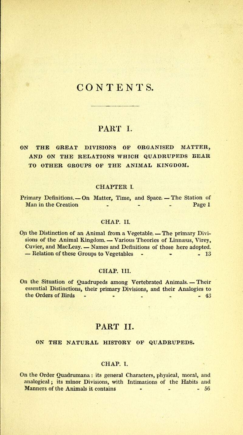 CONTENTS, PART I. ON THE GREAT DIVISIONS OF ORGANISED MATTER, AND ON THE RELATIONS WHICH QUADRUPEDS BEAR TO OTHER GROUPS OF THE ANIMAL KINGDOM. CHAPTER I. Primary Definitions. — On Matter, Time, and Space. — The Station of Man in the Creation - Page 1 CHAP. II. Op the Distinction of an Animal from a Vegetable. — The primary Divi- sions of the Animal Kingdom. — Various Theories of Linnasus, Virey, Cuvier, and MacLeay. — Names and Definitions of those here adopted. — Relation of these Groups to Vegetables - - - 13 CHAP. III. On the Situation of Quadrupeds among Vertebrated Animals, r— Their essential Distinctions, their primary Divisions, and their Analogies to the Orders of Birds - - . - - 43 PART II. ON THE NATURAL HISTORY OF QUADRUPEDS. CHAP. I. On the Order Quadrumana: its general Characters, physical, moral, and analogical; its minor Divisions, with Intimations of the Habits and Manners of the Animals it contains - - - 56
