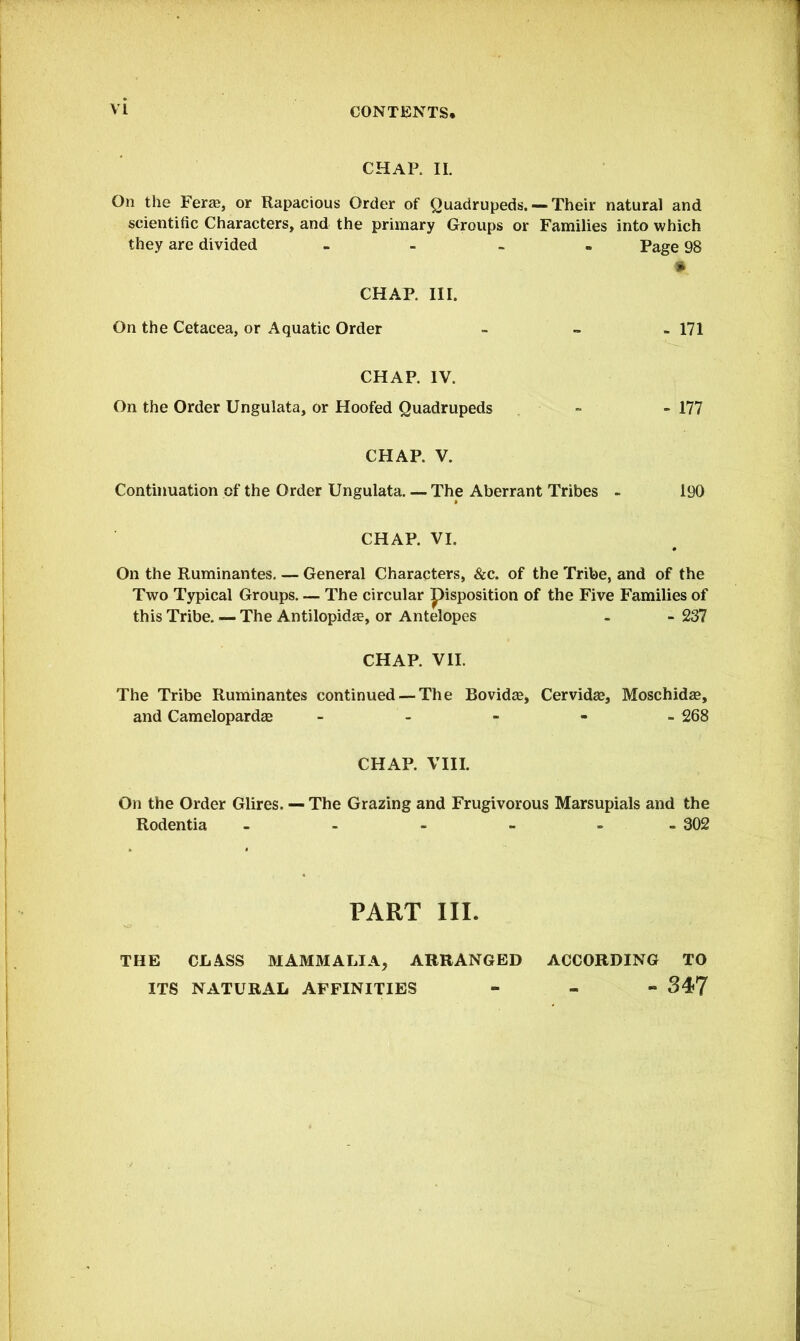 CHAP. II. On the Fera?, or Rapacious Order of Quadrupeds.— Their natural and scientific Characters, and the primary Groups or Families into which they are divided - Page 98 * CHAP. III. On the Cetacea, or Aquatic Order - - - 171 CHAP. IV. On the Order Ungulata, or Hoofed Quadrupeds - - 177 CHAP. V. Continuation of the Order Ungulata. — The Aberrant Tribes - 190 CHAP. VI. On the Ruminantes. — General Characters, &c. of the Tribe, and of the Two Typical Groups. — The circular pisposition of the Five Families of this Tribe. — The Antilopidae, or Antelopes . - 237 CHAP. VII. The Tribe Ruminantes continued —The Bovidas, Cervidas, Moschidse, and Camelopardas - 268 CHAP. VIII. On the Order Glires. — The Grazing and Frugivorous Marsupials and the Rodentia - 302 PART III. THE CLASS MAMMALIA, ARRANGED ACCORDING TO ITS NATURAL AFFINITIES - 34*7