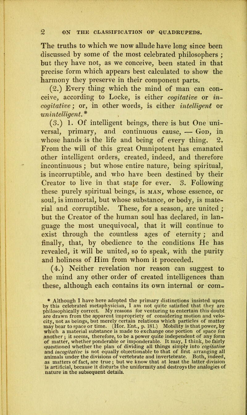 The truths to which we now allude have long since been discussed by some of the most celebrated philosophers ; hut they have not, as we conceive, been stated in that precise form which appears best calculated to show the harmony they preserve in their component parts. (2.) Every thing which the mind of man can con- ceive, according to Locke, is either cogitative or in- cogitative ; or, in other words, is either intelligent or unintelligent. * (3.) 1. Of intelligent beings, there is but One uni- versal, primary, and continuous cause, — God, in whose hands is the life and being of every thing. 2. From the will of this great Omnipotent has emanated other intelligent orders, created, indeed, and therefore incontinuous; but whose entire nature, being spiritual, is incorruptible, and wbo have been destined by their Creator to live in that stafe for ever. 3. Following these purely spiritual beings, is man, whose essence, or soul, is immortal, but whose substance, or body, is mate- rial and corruptible. These, for a season, are united ; hut the Creator of the human soul has declared, in lan- guage the most unequivocal, that it will continue to exist through the countless ages of eternity; and finally, that, by obedience to the conditions He has revealed, it will be united, so to speak, with the purity and holiness of Him from whom it proceeded. (4.) Neither revelation nor reason can suggest to the mind any other order of created intelligences than these, although each contains its own internal or com- * Although I have here adopted the primary distinctions insisted upon by this celebrated metaphysician, I am not quite satisfied that they are philosophically correct My reasons for venturing to entertain this doubt are drawn from the apparent impropriety of considering motion and velo- city, not as beings, but merely certain relations which particles of matter may bear to space or time. (Hor. Ent., p. 181.) Mobility is that power, by which a material substance is made to exchange one portion of space for another ; it seems, therefore, to be a power quite independent of any form of matter, whether ponderable or imponderable. It may, I think, be fairly questioned whether the plan of dividing all things simply into cogitative and incogitative is not equally objectionable to that of first arranging all animals under the divisions of vertebrate and invertebrate. Both, indeed, as matters of fact, are true ; but we know that at least the latter division is artificial, because it disturbs the uniformity and destroys the analogies of nature in the subsequent details.