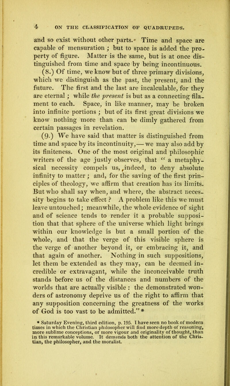 and so exist without other parts.  Time and space are capable of mensuration; hut to space is added the pro- perty of figure. Matter is the same, but is at once dis- tinguished from time and space by being incontinuous. (8.) Of time, we know but of three primary divisions, which we distinguish as the past, the present, and the future. The first and the last are incalculable, for they are eternal; while the present is hut as a connecting fila- ment to each. Space, in like manner, may be broken into infinite portions ; but of its first great divisions we know nothing more than can he dimly gathered from certain passages in revelation. (9-) We have said that matter is distinguished from time and space by its incontinuity,— we may also add by its finiteness. One of the most original and philosophic writers of the age justly observes, that a metaphy- sical necessity compels us,,indeed, to deny absolute infinity to matter ; and, for the saving of the first prin- ciples of theology, we affirm that creation has its limits. But who shall say when, and where, the abstract neces- sity begins to take effect ? A problem like this we must leave untouched; meanwhile, the whole evidence of sight and of science tends to render it a probable supposi- tion that that sphere of the universe which light brings within our knowledge is but a small portion of the whole, and that the verge of this visible sphere is the verge of another beyond it, or embracing it, and that again of another. Nothing in such suppositions, let them be extended as they may, can be deemed in- credible or extravagant, while the inconceivable truth stands before us of the distances and numbers of the worlds that are actually visible : the demonstrated won- ders of astronomy deprive us of the right to affirm that any supposition concerning the greatness of the works of God is too vast to be admitted.” * * Saturday Evening, third edition, p. 195- I have seen no book of modern times in which the Christian philosopher will find more depth of reasoning, more sublime conceptions, or more vigour and originality of thought, than in this remarkable volume. It demands both the attention of the Chris- tian, the philosopher, and the moralist.