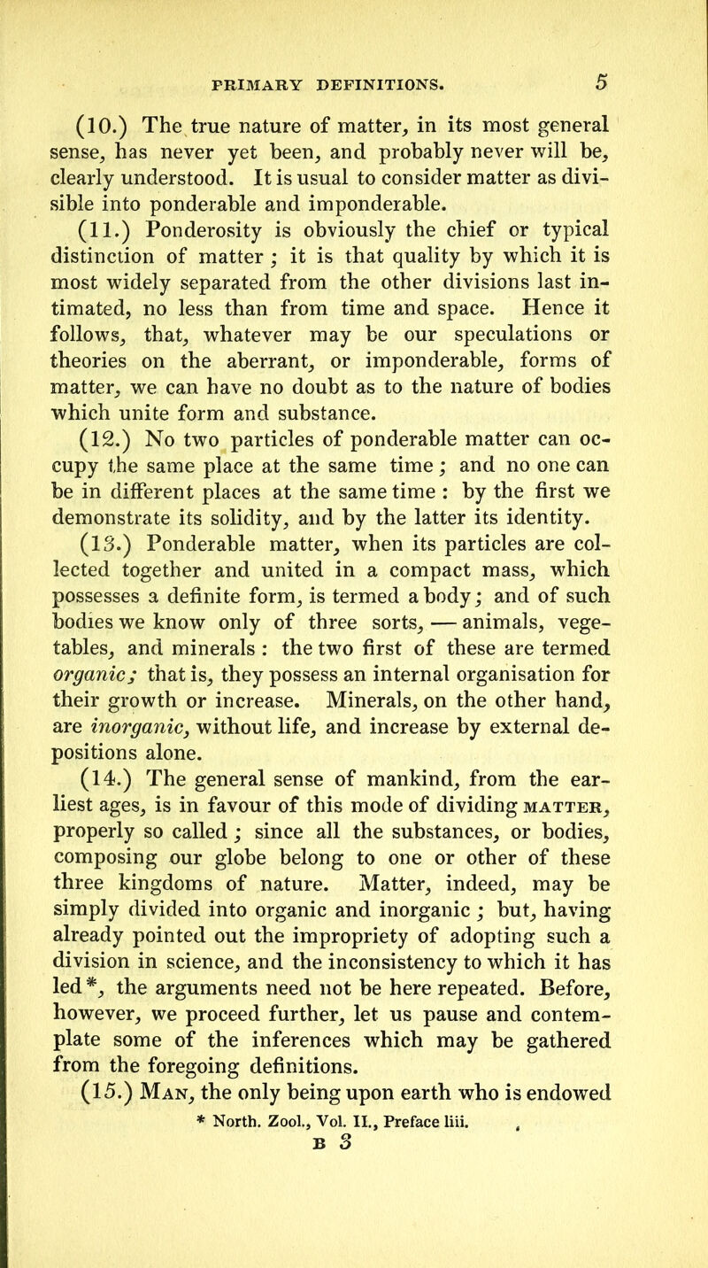 (10.) The true nature of matter, in its most general sense, has never yet been, and probably never will be, clearly understood. It is usual to consider matter as divi- sible into ponderable and imponderable. (11.) Ponderosity is obviously the chief or typical distinction of matter ; it is that quality by which it is most widely separated from the other divisions last in- timated, no less than from time and space. Hence it follows, that, whatever may be our speculations or theories on the aberrant, or imponderable, forms of matter, we can have no doubt as to the nature of bodies which unite form and substance. (12.) No two particles of ponderable matter can oc- cupy the same place at the same time ; and no one can be in different places at the same time : by the first we demonstrate its solidity, and by the latter its identity. (13.) Ponderable matter, when its particles are col- lected together and united in a compact mass, which possesses a definite form, is termed a body; and of such bodies we know only of three sorts, — animals, vege- tables, and minerals : the two first of these are termed organic; that is, they possess an internal organisation for their growth or increase. Minerals, on the other hand, are inorganic, without life, and increase by external de- positions alone. (14.) The general sense of mankind, from the ear- liest ages, is in favour of this mode of dividing matter, properly so called; since all the substances, or bodies, composing our globe belong to one or other of these three kingdoms of nature. Matter, indeed, may be simply divided into organic and inorganic ; but, having already pointed out the impropriety of adopting such a division in science, and the inconsistency to which it has led *, the arguments need not be here repeated. Before, however, we proceed further, let us pause and contem- plate some of the inferences which may be gathered from the foregoing definitions. (15.) Man, the only being upon earth who is endowed * North. Zool., Vol. II., Preface liii. ,