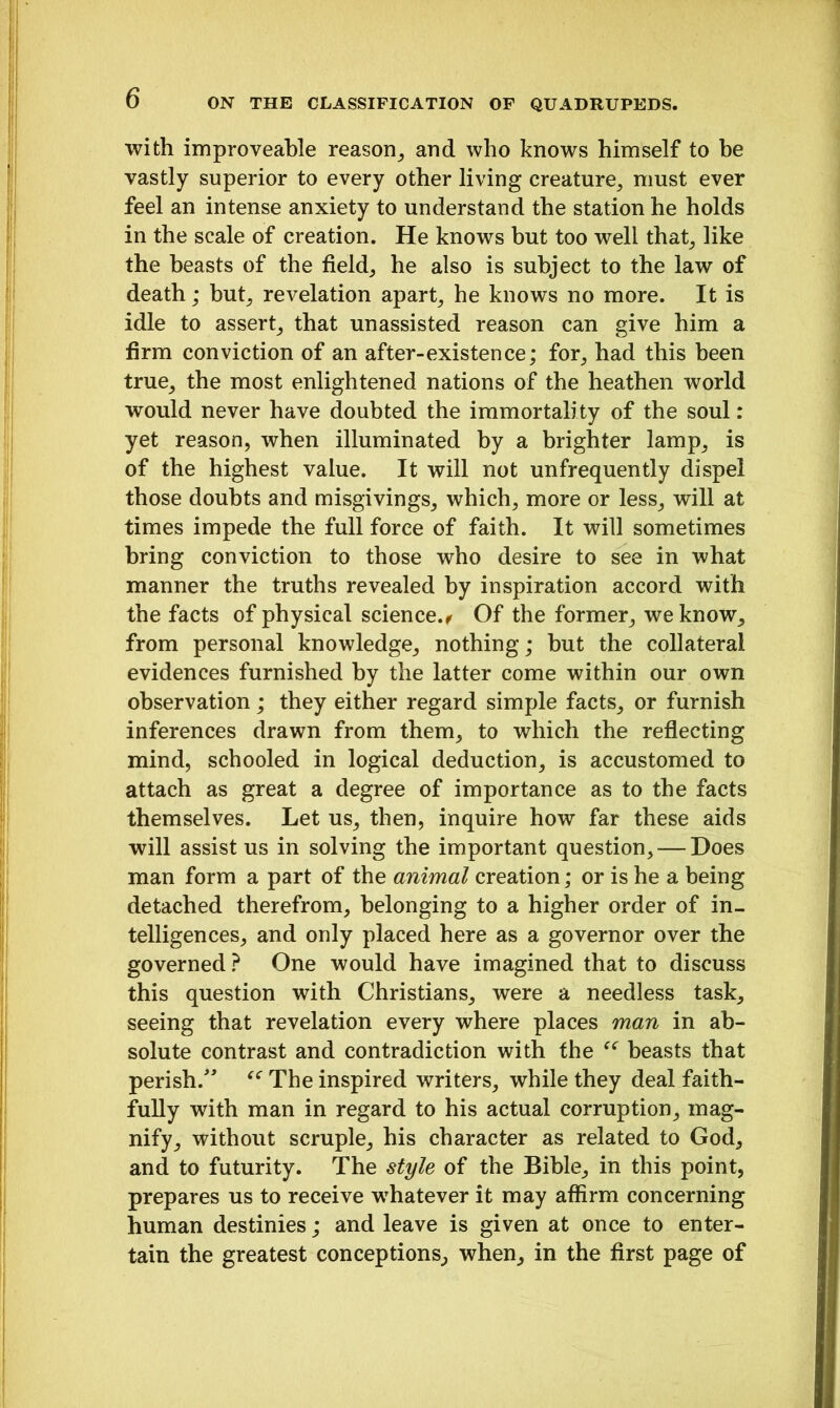 with improveable reason, and who knows himself to be vastly superior to every other living creature, must ever feel an intense anxiety to understand the station he holds in the scale of creation. He knows but too well that, like the beasts of the field, he also is subject to the law of death; but, revelation apart, he knows no more. It is idle to assert, that unassisted reason can give him a firm conviction of an after-existence; for, had this been true, the most enlightened nations of the heathen world would never have doubted the immortality of the soul: yet reason, when illuminated by a brighter lamp, is of the highest value. It will not unfrequently dispel those doubts and misgivings, which, more or less, will at times impede the full force of faith. It will sometimes bring conviction to those who desire to see in what manner the truths revealed by inspiration accord with the facts of physical science., Of the former, we know, from personal knowledge, nothing; but the collateral evidences furnished by the latter come within our own observation; they either regard simple facts, or furnish inferences drawn from them, to which the reflecting mind, schooled in logical deduction, is accustomed to attach as great a degree of importance as to the facts themselves. Let us, then, inquire how far these aids will assist us in solving the important question, — Does man form a part of the animal creation; or is he a being detached therefrom, belonging to a higher order of in- telligences, and only placed here as a governor over the governed ? One would have imagined that to discuss this question with Christians, were a needless task, seeing that revelation every where places man in ab- solute contrast and contradiction with the “ beasts that perish.” u The inspired writers, while they deal faith- fully with man in regard to his actual corruption, mag- nify, without scruple, his character as related to God, and to futurity. The style of the Bible, in this point, prepares us to receive whatever it may affirm concerning human destinies; and leave is given at once to enter- tain the greatest conceptions, when, in the first page of