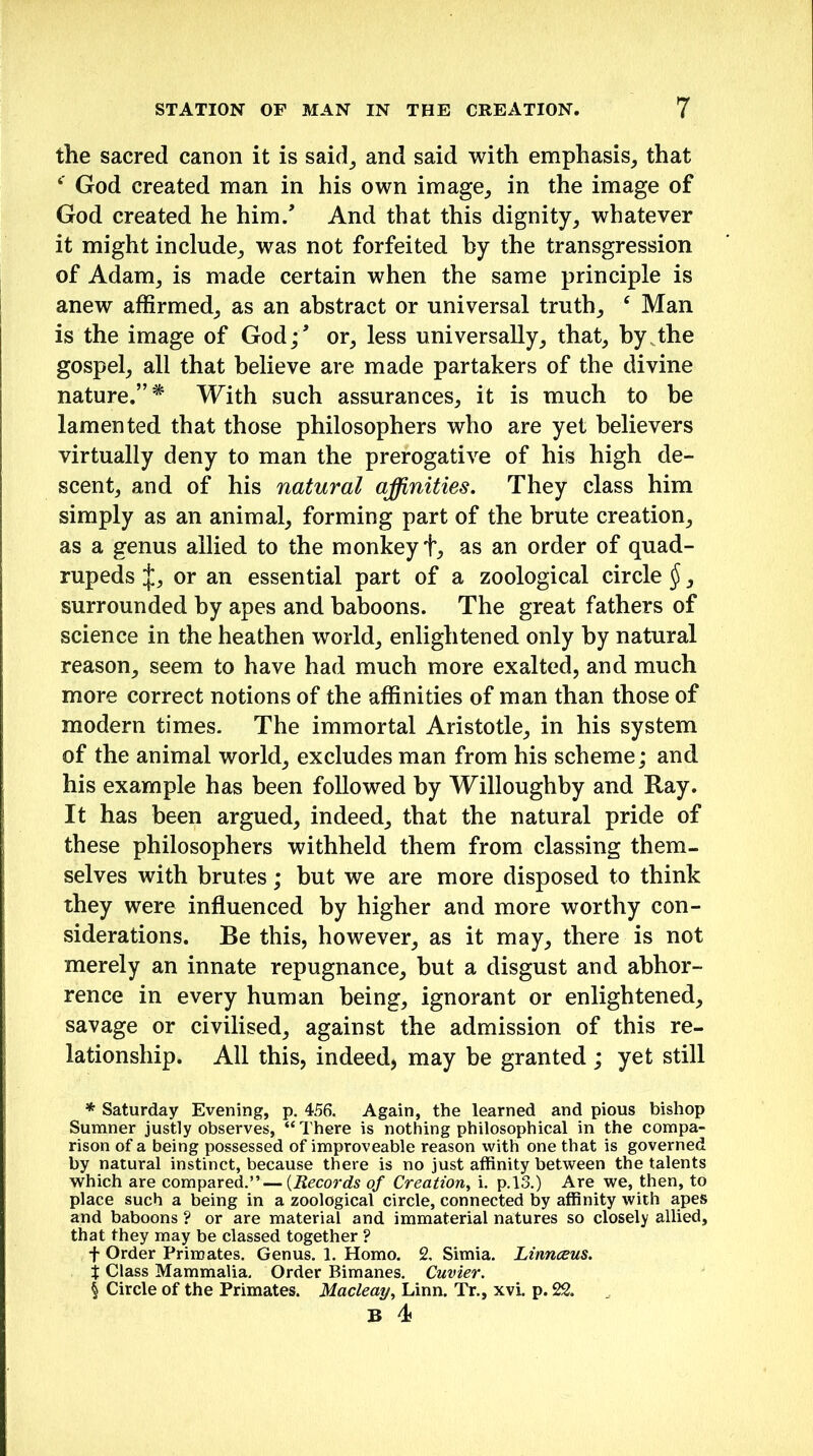 the sacred canon it is said, and said with emphasis, that 4' God created man in his own image, in the image of God created he him/ And that this dignity, whatever it might include, was not forfeited by the transgression of Adam, is made certain when the same principle is anew affirmed, as an abstract or universal truth, ‘ Man is the image of God;’ or, less universally, that, by the gospel, all that believe are made partakers of the divine nature.”* With such assurances, it is much to be lamented that those philosophers who are yet believers virtually deny to man the prerogative of his high de- scent, and of his natural affinities. They class him simply as an animal, forming part of the brute creation, as a genus allied to the monkey f, as an order of quad- rupeds J, or an essential part of a zoological circle §, surrounded by apes and baboons. The great fathers of science in the heathen world, enlightened only by natural reason, seem to have had much more exalted, and much more correct notions of the affinities of man than those of modern times. The immortal Aristotle, in his system of the animal world, excludes man from his scheme; and his example has been followed by Willoughby and Ray. It has been argued, indeed, that the natural pride of these philosophers withheld them from classing them- selves with brutes; but we are more disposed to think they were influenced by higher and more worthy con- siderations. Be this, however, as it may, there is not merely an innate repugnance, but a disgust and abhor- rence in every human being, ignorant or enlightened, savage or civilised, against the admission of this re- lationship. All this, indeed, may be granted; yet still * Saturday Evening, p. 456. Again, the learned and pious bishop Sumner justly observes, “There is nothing philosophical in the compa- rison of a being possessed of improveable reason with one that is governed by natural instinct, because there is no just affinity between the talents which are compared.” — (Records of Creation, i. p.13.) Are we, then, to place such a being in a zoological circle, connected by affinity with apes and baboons ? or are material and immaterial natures so closely allied, that they may be classed together ? f Order Primates. Genus. 1. Homo. 2, Simia. Linnaeus. X Class Mammalia. Order Bimanes. Cuvier. % Circle of the Primates. Macleay, Linn. Tr., xvi. p. 22. B 4<
