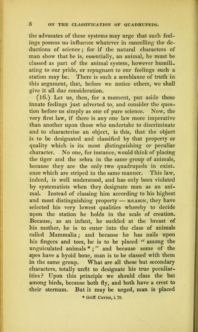 the advocates of these systems may urge that such feel- ings possess no influence whatever in cancelling the de- ductions of science; for if the natural characters of man show that he is,, essentially, an animal, he must be classed as part of the animal system, however humili- ating to our pride, or repugnant to our feelings such a station may be. There is such a semblance of truth in this argument, that, before we notice others, we shall give it all due consideration. (16.) Let us, then, for a moment, put aside those innate feelings just adverted to, and consider the ques- tion before us simply as one of pure science. Now, the very first law, if there is any one law more imperative than another upon those who undertake to discriminate and to characterise an object, is this, that the object is to be designated and classified by that property or quality which is its most distinguishing or peculiar character. No one, for instance, would think of placing the tiger and the zebra in the same group of animals, because they are the only two quadrupeds in exist- ence which are striped in the same manner. This law, indeed, is well understood, and has only been violated by systematists when they designate man as an ani- mal. Instead of classing him according to his highest and most distinguishing property — reason, they have selected his very lowest qualities whereby to decide upon the station he holds in the scale of creation* Because, as an infant, he suckled at the breast of his mother, he is to enter into the class of animals called Mammalia; and because he has nails upon his fingers and toes, he is to be placed among the unguiculated animals *; ” and because some of the apes have a hyoid bone, man is to be classed with them in the same group. What are all these but secondary characters, totally unfit to designate his true peculiar- ities ? Upon this principle we should class the bat among birds, because both fly, and both have a crest to their sternum. But it may be urged, man is placed * Griff. Cuvier, i. 79.