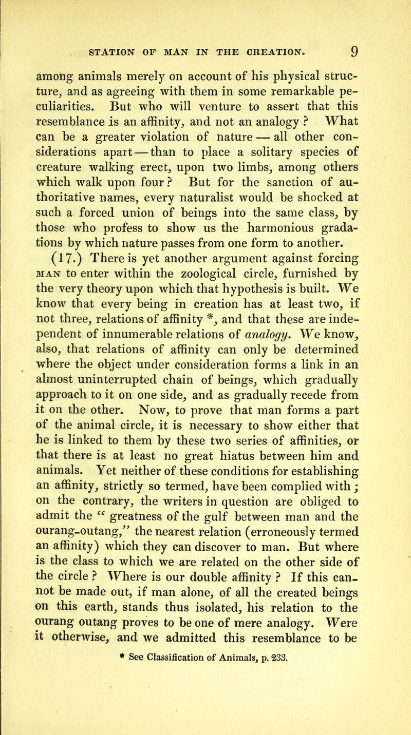 among animals merely on account of his physical struc- ture, and as agreeing with them in some remarkable pe- culiarities. But who will venture to assert that this resemblance is an affinity, and not an analogy ? What can be a greater violation of nature — all other con- siderations apart—than to place a solitary species of creature walking erect, upon two limbs, among others which walk upon four ? But for the sanction of au- thoritative names, every naturalist would be shocked at such a forced union of beings into the same class, by those who profess to show us the harmonious grada- tions by which nature passes from one form to another. (17.) There is yet another argument against forcing man to enter within the zoological circle, furnished by the very theory upon which that hypothesis is built. We know that every being in creation has at least two, if not three, relations of affinity *, and that these are inde- pendent of innumerable relations of analogy. We know, also, that relations of affinity can only be determined where the object under consideration forms a link in an almost uninterrupted chain of beings, which gradually approach to it on one side, and as gradually recede from it on the other. Now, to prove that man forms a part of the animal circle, it is necessary to show either that he is linked to them by these two series of affinities, or that there is at least no great hiatus between him and animals. Yet neither of these conditions for establishing an affinity, strictly so termed, have been complied with; on the contrary, the writers in question are obliged to admit the “ greatness of the gulf between man and the ourang-outang,” the nearest relation (erroneously termed an affinity) which they can discover to man. But where is the class to which we are related on the other side of the circle ? Where is our double affinity ? If this can- not be made out, if man alone, of all the created beings on this earth, stands thus isolated, his relation to the ourang outang proves to be one of mere analogy. Were it otherwise, and we admitted this resemblance to be * See Classification of Animals, p. 233.