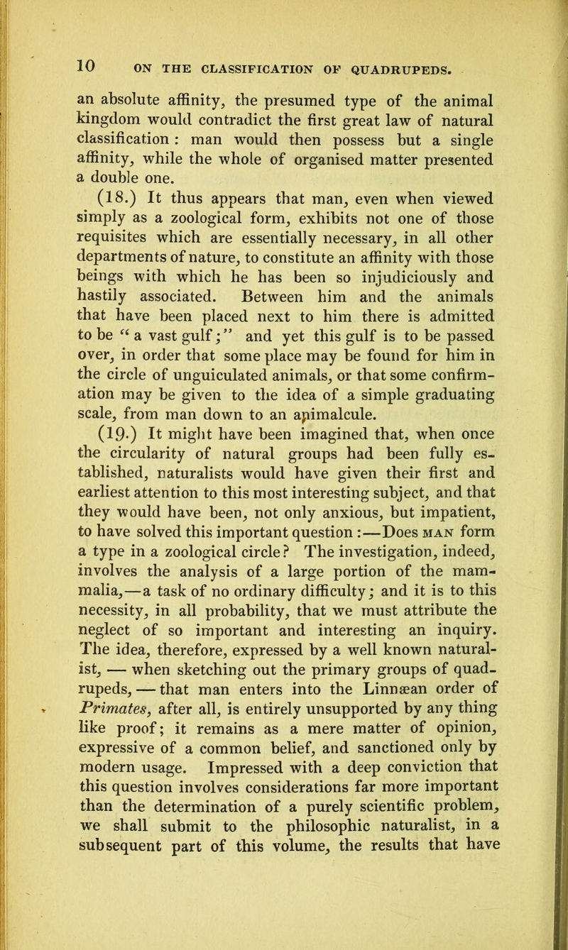an absolute affinity, the presumed type of the animal kingdom would contradict the first great law of natural classification : man would then possess but a single affinity, while the whole of organised matter presented a double one. (18.) It thus appears that man, even when viewed simply as a zoological form, exhibits not one of those requisites which are essentially necessary, in all other departments of nature, to constitute an affinity with those beings with which he has been so injudiciously and hastily associated. Between him and the animals that have been placed next to him there is admitted to be “ a vast gulfand yet this gulf is to be passed over, in order that some place may he found for him in the circle of unguiculated animals, or that some confirm- ation may he given to the idea of a simple graduating scale, from man down to an apimalcule. (19.) It might have been imagined that, when once the circularity of natural groups had been fully es- tablished, naturalists would have given their first and earliest attention to this most interesting subject, and that they would have been, not only anxious, but impatient, to have solved this important question Does man form a type in a zoological circle ? The investigation, indeed, involves the analysis of a large portion of the mam- malia,—a task of no ordinary difficulty; and it is to this necessity, in all probability, that we must attribute the neglect of so important and interesting an inquiry. The idea, therefore, expressed by a well known natural- ist, — when sketching out the primary groups of quad- rupeds,— that man enters into the Linnaean order of Primates, after all, is entirely unsupported by any thing like proof; it remains as a mere matter of opinion, expressive of a common belief, and sanctioned only by modern usage. Impressed with a deep conviction that this question involves considerations far more important than the determination of a purely scientific problem, we shall submit to the philosophic naturalist, in a subsequent part of this volume, the results that have