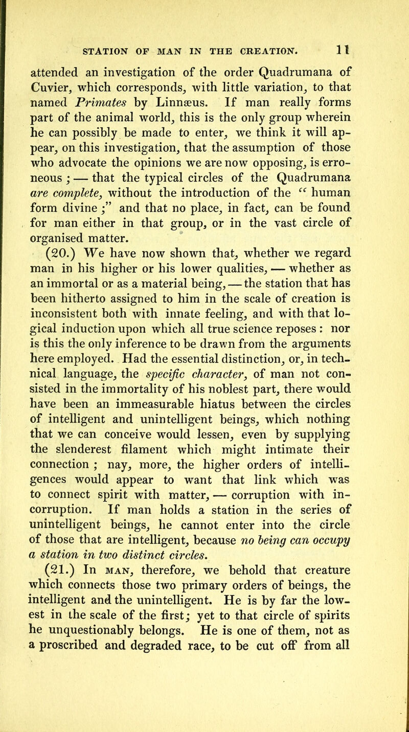 attended an investigation of the order Quadrumana of Cuvier, which corresponds, with little variation, to that named Primates by Linnaeus. If man really forms part of the animal world, this is the only group wherein he can possibly be made to enter, we think it will ap- pear, on this investigation, that the assumption of those who advocate the opinions we are now opposing, is erro- neous ; — that the typical circles of the Quadrumana are complete, without the introduction of the ce human form divineand that no place, in fact, can he found for man either in that group, or in the vast circle of organised matter. (20.) We have now shown that, whether we regard man in his higher or his lower qualities, — whether as an immortal or as a material being, — the station that has been hitherto assigned to him in the scale of creation is inconsistent both with innate feeling, and with that lo- gical induction upon which all true science reposes : nor is this the only inference to be drawn from the arguments here employed. Had the essential distinction, or, in tech- nical language, the specific character, of man not con- sisted in the immortality of his noblest part, there would have been an immeasurable hiatus between the circles of intelligent and unintelligent beings, which nothing that we can conceive would lessen, even by supplying the slenderest filament which might intimate their connection ; nay, more, the higher orders of intelli- gences would appear to want that link which was to connect spirit with matter, — corruption with in- corruption. If man holds a station in the series of unintelligent beings, he cannot enter into the circle of those that are intelligent, because no being can occupy a station in two distinct circles. (21.) In man, therefore, we behold that creature which connects those two primary orders of beings, the intelligent and the unintelligent. He is by far the low- est in the scale of the first; yet to that circle of spirits he unquestionably belongs. He is one of them, not as a proscribed and degraded race, to be cut off from all