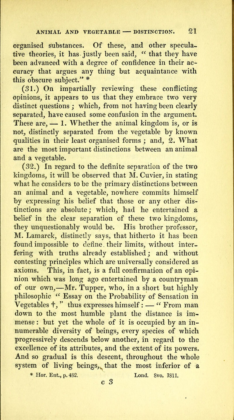 organised substances. Of these, and other specula- tive theories, it has justly been said, “ that they have been advanced with a degree of confidence in their ac- curacy that argues any thing but acquaintance with this obscure subject/* * (31.) On impartially reviewing these conflicting opinions, it appears to us that they embrace two very distinct questions ; which, from not having been clearly separated, have caused some confusion in the argument. These are, — 1. Whether the animal kingdom is, or is not, distinctly separated from the vegetable by known qualities in their least organised forms ; and, 2. What are the most important distinctions between an animal and a vegetable. (32.) In regard to the definite separation of the twTo kingdoms, it will be observed that M. Cuvier, in stating what he considers to be the primary distinctions between an animal and a vegetable, nowhere commits himself by expressing his belief that those or any other dis- tinctions are absolute; which, had he entertained a belief in the clear separation of these two kingdoms, they unquestionably would be. His brother professor, M. Lamarck, distinctly says, that hitherto it has been found impossible to define , their limits, without inter- fering with truths already established; and without contesting principles which are universally considered as axioms. This, in fact, is a full confirmation of an opi- nion which was long ago entertained by a countryman of our own,—Mr. Tupper, who, in a short but highly philosophic Essay on the Probability of Sensation in Vegetables t, ” thus expresses himself: — “ From man down to the most humble plant the distance is im- mense : but yet the whole of it is occupied by an in- numerable diversity of beings, every species of which progressively descends below another, in regard to the excellence of its attributes, and the extent of its powers. And so gradual is this descent, throughout the whole system of living beings,sthat the most inferior of a * Hor. Ent., p. 482. Lond. 8vo. J811. c 3