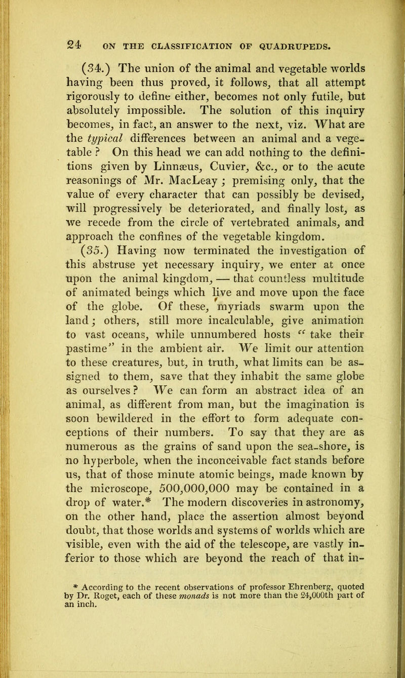 (34.) The union of the animal and vegetable worlds having been thus proved, it follows, that all attempt rigorously to define either, becomes not only futile, but absolutely impossible. The solution of this inquiry becomes, in fact, an answer to the next, viz. What are the typical differences between an animal and a vege- table ? On this head we can add nothing to the defini- tions given by Linnaeus, Cuvier, &c., or to the acute reasonings of Mr. MacLeay ; premising only, that the value of every character that can possibly be devised, will progressively be deteriorated, and finally lost, as we recede from the circle of vertebrated animals, and approach the confines of the vegetable kingdom. (35.) Having now terminated the investigation of this abstruse yet necessary inquiry, we enter at once upon the animal kingdom, — that countless multitude of animated beings which live and move upon the face of the globe. Of these, myriads swarm upon the land; others, still more incalculable, give animation to vast oceans, while unnumbered hosts “ take their pastime” in the ambient air. We limit our attention to these creatures, but, in truth, what limits can be as- signed to them, save that they inhabit the same globe as ourselves? We can form an abstract idea of an animal, as different from man, but the imagination is soon bewildered in the effort to form adequate con- ceptions of their numbers. To say that they are as numerous as the grains of sand upon the sea-shore, is no hyperbole, when the inconceivable fact stands before us, that of those minute atomic beings, made known by the microscope, 500,000,000 may be contained in a drop of water.* The modem discoveries in astronomy, on the other hand, place the assertion almost beyond doubt, that those worlds and systems of worlds which are visible, even with the aid of the telescope, are vastly in- ferior to those which are beyond the reach of that in- * According to the recent observations of professor Ehrenberg, quoted by Dr. Roget, each of these monads is not more than the 24,000th part of an inch.