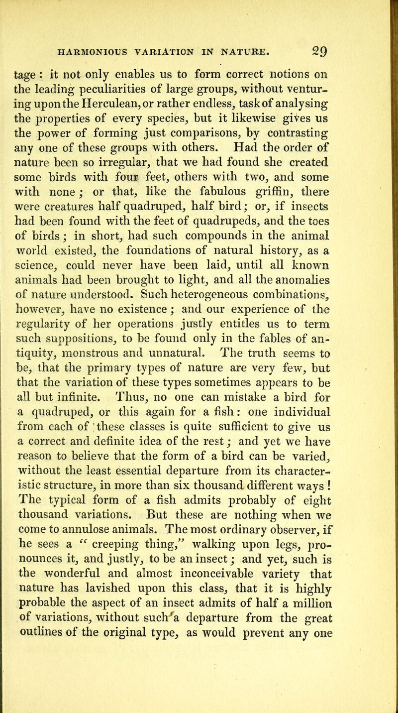 tage : it not only enables us to form correct notions on the leading peculiarities of large groups, without ventur- ing upon the Herculean, or rather endless, task of analysing the properties of every species, but it likewise gives us the power of forming just comparisons, by contrasting any one of these groups with others. Had the order of nature been so irregular, that we had found she created some birds with four feet, others with two, and some with none; or that, like the fabulous griffin, there were creatures half quadruped, half bird; or, if insects had been found with the feet of quadrupeds, and the toes of birds; in short, had such compounds in the animal world existed, the foundations of natural history, as a science, could never have been laid, until all known animals had been brought to light, and all the anomalies of nature understood. Such heterogeneous combinations, however, have no existence; and our experience of the regularity of her operations justly entitles us to term such suppositions, to be found only in the fables of an- tiquity, monstrous and unnatural. The truth seems to be, that the primary types of nature are very few, but that the variation of these types sometimes appears to be all but infinite. Thus, no one can mistake a bird for a quadruped, or this again for a fish: one individual from each of these classes is quite sufficient to give us a correct and definite idea of the rest; and yet we have reason to believe that the form of a bird can be varied, without the least essential departure from its character- istic structure, in more than six thousand, different ways ! The typical form of a fish admits probably of eight thousand variations. But these are nothing when we come to annulose animals. The most ordinary observer, if he sees a “ creeping thing/' walking upon legs, pro- nounces it, and justly, to be an insect; and yet, such is the wonderful and almost inconceivable variety that nature has lavished upon this class, that it is highly probable the aspect of an insect admits of half a million of variations, without suclr'a departure from the great outlines of the original type, as would prevent any one