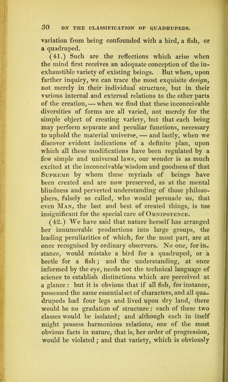variation from being confounded with a bird, a fish, or a quadruped. (41.) Such are the reflections which arise when the mind first receives an adequate conception of the in- exhaustible variety of existing beings. But when, upon farther inquiry, we can trace the most exquisite design, not merely in their individual structure, but in their various internal and external relations to the other parts of the creation, — when we find that these inconceivable diversities of forms are all varied, not merely for the simple object of creating variety, but that each being may perform separate and peculiar functions, necessary to uphold the material universe, — and lastly, when we discover evident indications of a definite plan, upon which all these modifications have been regulated by a few simple and universal laws, our wonder is as much excited at the inconceivable wisdom and goodness of that Supreme by whom these myriads of beings have been created and are now preserved, as at the mental blindness and perverted understanding of those philoso- phers, falsely so called, who would persuade us, that even Man, the last and best of created things, is too insignificant for the special care of Omnipotence. (42.) We have said that nature herself has arranged her innumerable productions into large groups, the leading peculiarities of which, for the most part, are at once recognised by ordinary observers. No one, for in- stance, would mistake a bird for a quadruped, or a beetle for a fish; and the understanding, at once informed by the eye, needs not the technical language of science to establish distinctions which are perceived at a glance : but it is obvious that if all fish, for instance, possessed the same essential set of characters, and all qua- drupeds had four legs and lived upon dry land, there would be no gradation of structure: each of these two classes would be isolated; and although each in itself might possess harmonious relations, one of the most obvious facts in nature, that is, her order of progression, would be violated; and that variety, which is obviously