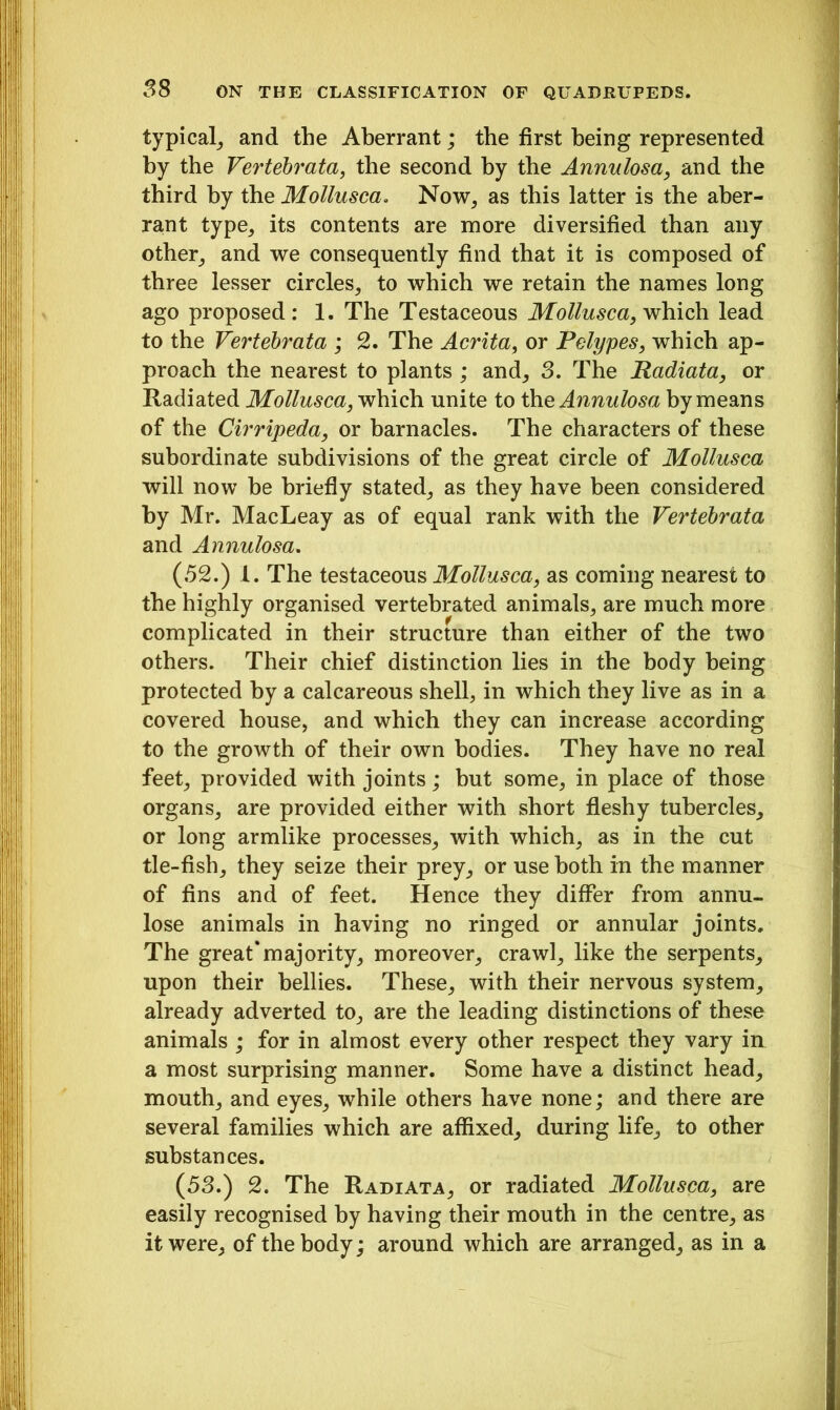typical, and the Aberrant; the first being represented by the Vertebrata, the second by the Annulosa, and the third by the Mollusca. Now, as this latter is the aber- rant type, its contents are more diversified than any other, and we consequently find that it is composed of three lesser circles, to which we retain the names long ago proposed: 1. The Testaceous Mollusca, which lead to the Vertebrata ; 2. The Acrita, or Polypes, which ap- proach the nearest to plants ; and, 3. The Radiata, or Radiated Mollusca, which unite to the Annulosa by means of the Cirripeda, or barnacles. The characters of these subordinate subdivisions of the great circle of Mollusca will now he briefly stated, as they have been considered by Mr. MacLeay as of equal rank with the Vertebrata and Annulosa. (52.) 1. The testaceous Mollusca, as coming nearest to the highly organised vertebrated animals, are much more complicated in their structure than either of the two others. Their chief distinction lies in the body being protected by a calcareous shell, in which they live as in a covered house, and which they can increase according to the growth of their own bodies. They have no real feet, provided with joints; but some, in place of those organs, are provided either with short fleshy tubercles, or long armlike processes, with which, as in the cut tie-fish, they seize their prey, or use both in the manner of fins and of feet. Hence they differ from annu- lose animals in having no ringed or annular joints. The great'majority, moreover, crawl, like the serpents, upon their bellies. These, with their nervous system, already adverted to, are the leading distinctions of these animals ; for in almost every other respect they vary in a most surprising manner. Some have a distinct head, mouth, and eyes, while others have none; and there are several families which are affixed, during life, to other substances. (53.) 2. The Radiata, or radiated Mollusca, are easily recognised by having their mouth in the centre, as it were, of the body; around which are arranged, as in a