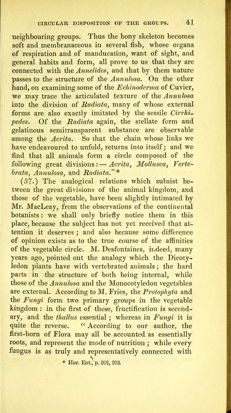 neighbouring groups. Thus the bony skeleton becomes soft and membranaceous in several fish, whose organs of respiration and of manducation, want of sight, and general habits and form, all prove to us that they are connected with the Annelides, and that by them nature passes to the structure of the Annulosa. On the other hand, on examining some of the Echinoderma of Cuvier, we may trace the articulated texture of the Annulosa into the division of Radiata, many of whose external forms are also exactly imitated by the sessile Cirrhi- pedes. Of the Radiata again, the stellate form and gelatinous semitransparent substance are observable among the Acrita. So that the chain whose links we have endeavoured to unfold, returns into itself; and we find that all animals form a circle composed of the following great divisions : — Acrita, Mollusca, Verte- brata, Annulosa, and Radiata”* (57*) The analogical relations which subsist be- tween the great divisions of the animal kingdom, and those of the vegetable, have been slightly intimated by Mr. MacLeay, from the observations of the continental botanists: we shall only briefly notice them in this place, because the subject has not yet received that at- tention it deserves ; and also because some difference of opinion exists as to the true course of the affinities of the vegetable circle. M. Desfontaines, indeed, many years ago, pointed out the analogy which the Dicoty- ledon plants have with vertebrated animals; the hard parts in the structure of both being internal, while those of the Annulosa and the Monocotyledon vegetables are external. According to M. Fries, the P7'otophyta and the Fungi form two primary groups in the vegetable kingdom : in the first of these, fructification is second- ary, and the thallus essential; whereas in Fungi it is quite the reverse. According to our author, the first-born of Flora may all be accounted as essentially roots, and represent the mode of nutrition ; while every fungus is as truly and representatively connected with * Hor. Ent! p. 202, 203.