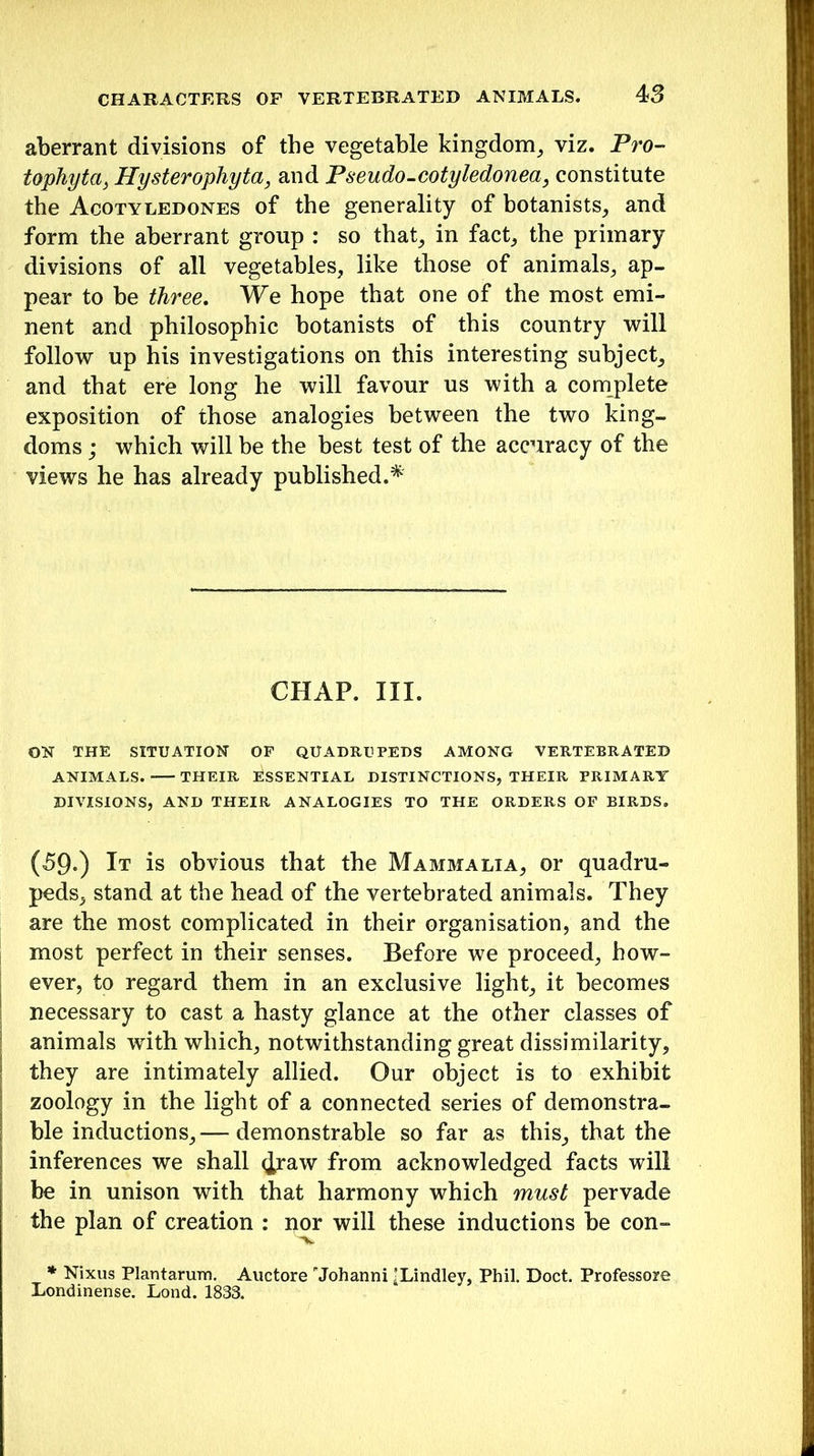 aberrant divisions of the vegetable kingdom, viz. Pro- tophytci, Hysterophyta, and Pseudo-cotyledonea, constitute the Acotyledones of the generality of botanists, and form the aberrant group : so that, in fact, the primary divisions of all vegetables, like those of animals, ap- pear to be three. We hope that one of the most emi- nent and philosophic botanists of this country will follow up his investigations on this interesting subject, and that ere long he will favour us with a complete exposition of those analogies between the two king- doms ; which will be the best test of the accuracy of the views he has already published.* CHAP. III. ON THE SITUATION OF QUADRUPEDS AMONG VERTEBRATED ANIMALS. THEIR ESSENTIAL DISTINCTIONS, THEIR PRIMARY DIVISIONS, AND THEIR ANALOGIES TO THE ORDERS OF BIRDS. (59.) It is obvious that the Mammalia, or quadru- peds, stand at the head of the vertebrated animals. They are the most complicated in their organisation, and the most perfect in their senses. Before we proceed, how- ever, to regard them in an exclusive light, it becomes necessary to cast a hasty glance at the other classes of animals writh which, notwithstanding great dissimilarity, they are intimately allied. Our object is to exhibit zoology in the light of a connected series of demonstra- ble inductions,— demonstrable so far as this, that the inferences we shall ^raw from acknowledged facts will be in unison with that harmony which must pervade the plan of creation : nor will these inductions be con- * Nixus Plantarum. Auctore Johanni 'Lindley, Phil. Doct. Professore Londinense. Lond. 1833.