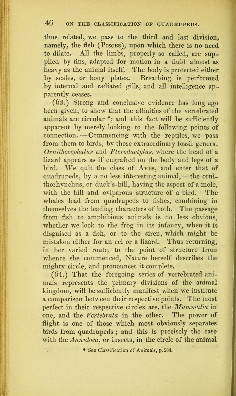 thus related, we pass to the third and last division, namely, the fish (Pisces), upon which there is no need to dilate. All the limbs, properly so called, are sup- plied by fins, adapted for motion in a fluid almost as heavy as the animal itself. The body is protected either by scales, or bony plates. Breathing is performed by internal and radiated gills, and all intelligence ap- parently ceases. (63.) Strong and conclusive evidence has long ago been given, to show that the affinities of the vertebrated animals are circular and this fact will be sufficiently apparent by merely looking to the following points of connection. —Commencing with the reptiles, we pass from them to birds, by those extraordinary fossil genera, Ornithocephalu.s and Pterodactylus, where the head of a lizard appears as if engrafted on the body and legs of a bird. We quit the class of Aves, and enter that of quadrupeds, by a no less interesting animal,— the orni- thorhynchus, or duck’s-bill, having the aspect of a mole, with the bill and oviparous structure of a bird. The whales lead from quadrupeds to fishes, combining in themselves the leading characters of both. The passage from fish to amphibious animals is no less obvious, whether we look to the frog in its infancy, when it is disguised as a fish, or to the siren, which might be mistaken either for an eel or a lizard. Thus returning, in her varied route, to the point of structure from whence she commenced. Nature herself describes the mighty circle, and pronounces it complete. (64.) That the foregoing series of vertebrated ani- mals represents the primary divisions of the animal kingdom, will be sufficiently manifest when we institute a comparison between their respective points. The most perfect in their respective circles are, the Mammalia in one, and the Vertebrata in the other. The power of flight is one of those which most obviously separates birds from quadrupeds; and this is precisely the case with the Annulosa, or insects, in the circle of the animal * See Classification of Animals, p. 204.
