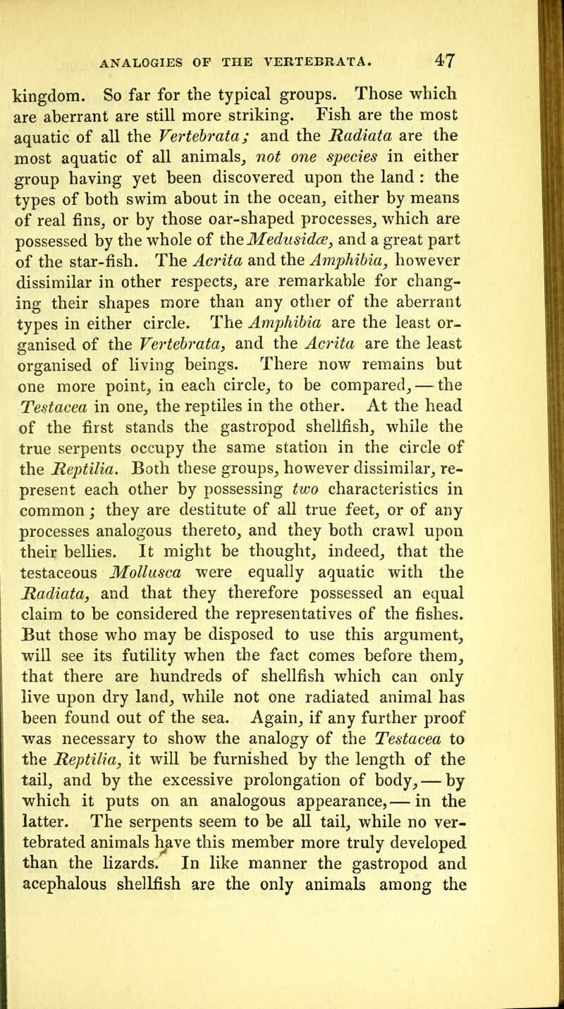 kingdom. So far for the typical groups. Those which are aberrant are still more striking. Fish are the most aquatic of all the Vertebrata; and the Radiata are the most aquatic of all animals, not one species in either group having yet been discovered upon the land : the types of both swim about in the ocean, either by means of real fins, or by those oar-shaped processes, which are possessed by the whole of the Medusidce, and a great part of the star-fish. The Acrita and the Amphibia, however dissimilar in other respects, are remarkable for chang- ing their shapes more than any other of the aberrant types in either circle. The Amphibia are the least or- ganised of the Vertebrata, and the Acrita are the least organised of living beings. There now remains but one more point, in each circle, to be compared, — the Testacea in one, the reptiles in the other. At the head of the first stands the gastropod shellfish, while the true serpents occupy the same station in the circle of the Reptilia. Both these groups, however dissimilar, re- present each other by possessing two characteristics in common; they are destitute of all true feet, or of any processes analogous thereto, and they both crawl upon their bellies. It might be thought, indeed, that the testaceous Mollusca were equally aquatic with the Radiata, and that they therefore possessed an equal claim to be considered the representatives of the fishes. But those who may be disposed to use this argument, will see its futility when the fact comes before them, that there are hundreds of shellfish which can only live upon dry land, while not one radiated animal has been found out of the sea. Again, if any further proof was necessary to show the analogy of the Testacea to the Reptilia, it will be furnished by the length of the tail, and by the excessive prolongation of body, —- by which it puts on an analogous appearance,— in the latter. The serpents seem to be all tail, while no ver- tebrated animals have this member more truly developed than the lizards. In like manner the gastropod and acephalous shellfish are the only animals among the