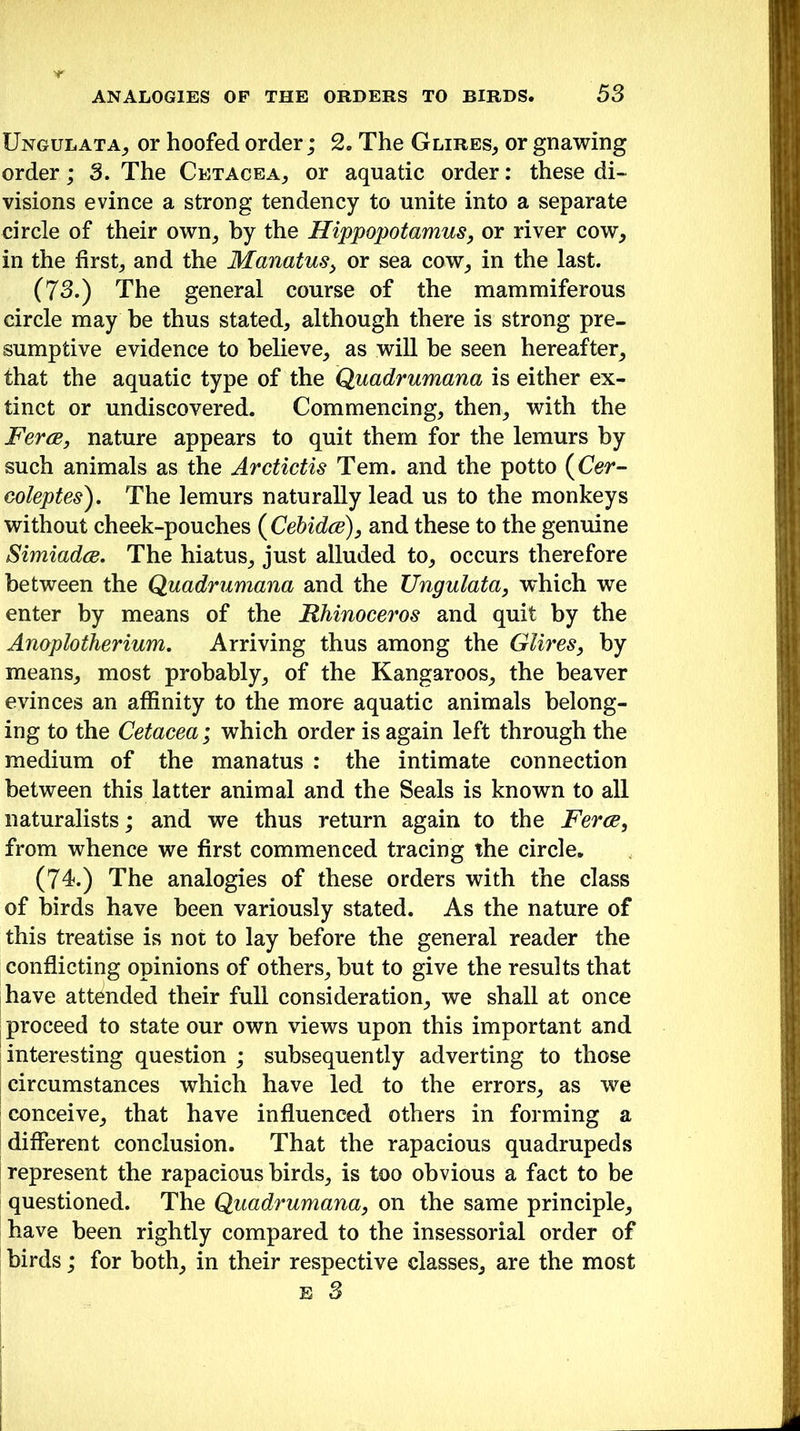 Ungulata, or hoofed order; 2. The Glires, or gnawing order; 3. The Cetacea, or aquatic order: these di- visions evince a strong tendency to unite into a separate circle of their own, by the Hippopotamus, or river cow, in the first, and the Manatus> or sea cow, in the last. (73.) The general course of the mammiferous circle may be thus stated, although there is strong pre- sumptive evidence to believe, as will be seen hereafter, that the aquatic type of the Quadrumana is either ex- tinct or undiscovered. Commencing, then, with the Feres, nature appears to quit them for the lemurs by such animals as the Arctictis Tern, and the potto (Cer- coleptes). The lemurs naturally lead us to the monkeys without cheek-pouches (Cebidce), and these to the genuine Simiadce. The hiatus, just alluded to, occurs therefore between the Quadrumana and the Ungulata, which we enter by means of the Rhinoceros and quit by the Anoplotherium. Arriving thus among the Glires, by means, most probably, of the Kangaroos, the beaver evinces an affinity to the more aquatic animals belong- ing to the Cetacea; which order is again left through the medium of the manatus : the intimate connection between this latter animal and the Seals is known to all naturalists; and we thus return again to the Feres, from whence we first commenced tracing the circle. (74.) The analogies of these orders with the class of birds have been variously stated. As the nature of this treatise is not to lay before the general reader the conflicting opinions of others, but to give the results that have attended their full consideration, we shall at once proceed to state our own views upon this important and interesting question ; subsequently adverting to those circumstances which have led to the errors, as we conceive, that have influenced others in forming a different conclusion. That the rapacious quadrupeds represent the rapacious birds, is too obvious a fact to be questioned. The Quadrumana, on the same principle, have been rightly compared to the insessorial order of birds; for both, in their respective classes, are the most