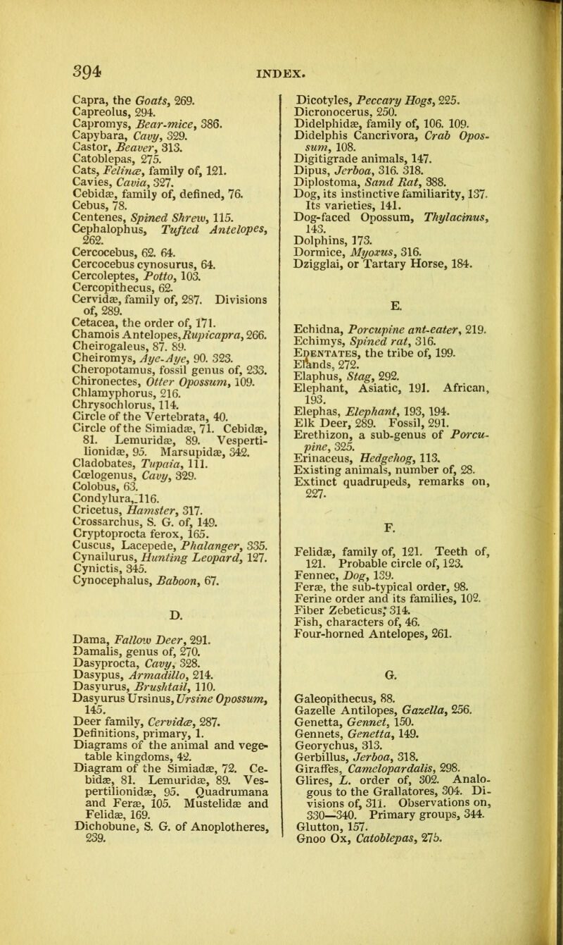 Capra, the Goats, 269. Capreolus, 294. Capromys, Bear-mice, 386. Capybara, Cavy, 329. Castor, Beaver, 313. Catoblepas, 275. Cats, Felines, family of, 121. Cavies, Cavia, 327. Cebidae, family of, defined, 76. Cebus, 78. Centenes, Spined Shrew, 115. Cephalophus, Tufted Antelopes, 262. Cercocebus, 62. 64. Cercocebus cynosurus, 64. Cercoleptes, Potto, 103. Cercopithecus, 62. Cervidje, family of, 287. Divisions of, 289. Cetacea, the order of, 171. Chamois Antelopes,Rupicapra, 266. Cheirogaleus, 87. 89. Cheiromys, Aye-Aye, 90. 323. Cheropotamus, fossil genus of, 233. Chironectes, Otter Opossum, 109. Chlamyphorus, 216. Chrysochlorus, 114. Circle of the Vertebrata, 40. Circle of the Simiadae, 71. Cebidae, 81. Lemuridae, 89. Vesperti- lionidae, 95. Marsupidae, 342. Cladobates, Tupaia, 111. Ccelogenus, Cavy, 329. Colobus, 63. Condylura,:il6. Cricetus, Hamster, 317. Crossarchus, S. G. of, 149. Cryptoprocta ferox, 165. Cuscus, Lacepede, Phalanger, 335. Cynailurus, Hunting Leopard, 127. Cynictis, 345. Cynocephalus, Baboon, 67. D. Dama, Fallow Deer, 291. Damalis, genus of, 270. Dasyprocta, Cavy, 328. Dasypus, Armadillo, 214. Dasyurus, Brushtail, 110. Dasyurus Ursinus, Ursine Opossum, 145. Deer family, Cervidce, 287. Definitions, primary, 1. Diagrams of the animal and vege- table kingdoms, 42. Diagram of the Simiadae, 72. Ce- bidse, 81. Lemuridas, 89. Ves- pertilionidae, 95. Quadrumana and Ferae, 105. Mustelidae and Felidae, 169. Dichobune, S. G. of Anoplotheres, Dicotyles, Peccary Hogs, 225. Dicronocerus, 250. Didelphidae, family of, 106. 109. Didelphis Cancrivora, Crab Opos- sum, 108. Digitigrade animals, 147. Dipus, Jerboa, 316. 318. Diplostoma, Sand Rat, 388. Dog, its instinctive familiarity, 137. Its varieties, 141. Dog-faced Opossum, Thylacinus, 143. Dolphins, 173. Dormice, Myoxus, 316. Dzigglai, or Tartary Horse, 184. E. Echidna, Porcupine ant-eater, 219. Echimys, Spined rat, 316. Edentates, the tribe of, 199. Elands, 272. Elaphus, Stag, 292. Elephant, Asiatic, 191. African, 193. Elephas, Elephant, 193,194. Elk Deer, 289. Fossil, 291. Erethizon, a sub-genus of Porcu- pine, 325. Erinaceus, Hedgehog, 113. Existing animals, number of, 28. Extinct quadrupeds, remarks on, 227. F. Felidae, family of, 121. Teeth of, 121. Probable circle of, 123. Fennec, Dog, 139. Ferae, the sub-typical order, 98. Ferine order and its families, 102. Fiber Zebeticus; 314. Fish, characters of, 46. Four-horned Antelopes, 261. G. Galeopithecus, 88. Gazelle Antilopes, Gazella, 256. Genetta, Gennet, 150. Gennets, Genetta, 149. Georychus, 313. Gerbillus, Jerboa, 318. Giraffes, Camelopardalis, 298. Glires, L. order of, 302. Analo- gous to the Grallatores, 304. Di- visions of, 311. Observations on, 330—340. Primary groups, 344. Glutton, 157. Gnoo Ox, Catoblepas, 275.