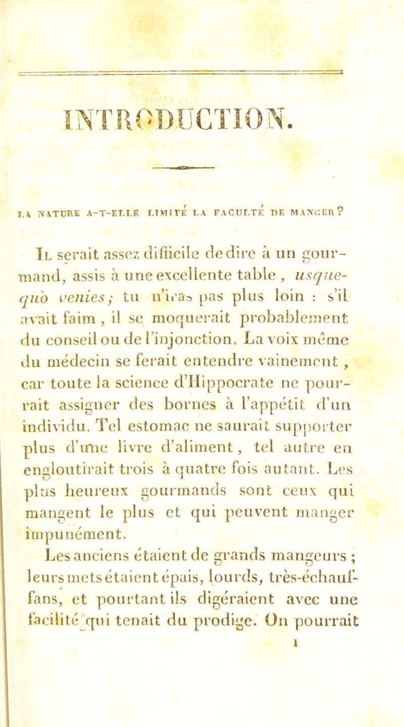 ÎTRODÜCTION. I.* NiTDRE A-T-EI.LK I.IMirÉ I.\ FACDEtÉ I>K MANCEH? Il serait assez difficile dédire à un gour- mand, assis à une excellente table , usqne- qii'o i’enies; tu n’iras pas plus loin : s’il avait faim , il se moquerait probablement du conseil ou de l’injonction, La voix même du médecin se ferait entendre Aainement , car toute la science d’Hippocrate ne pour- rait assigner des bornes à l’appétit d’un individu. Tel estomac ne saurait supporter plus d’mie livre d’aliment, tel autre en engloutirait trois à quatre fois autant. Les plus heureux gourmands .sont ceux qui mangent le plus et qui peuvent manger impunément. Les anciens étaient de grands mangeurs ; leursmetsétaientépais, lourds, très-échauf- fans, et pourtant ils digéraient avec une facilité qui tenait du prodige. On pourrait