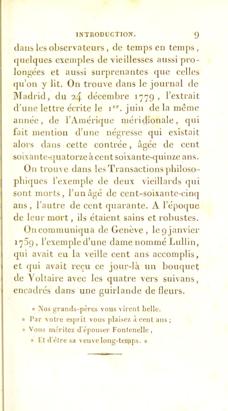 dans les observateurs, de temps en temps, quelques exeuqiles de vieillesses aussi pro- longées et aussi surprenantes que celles qu’on y lit. On trouve dans le journal de JMadrid, du 24 décembre 1779 , l’extrait d’une lettre écrite le i'. juin de la même année, de l’Amérique méri(.|ionale, qui fait mention d’une négresse qui existait alors dans cette contrée, âgée de cent soixante-quatorze à cent soixante-quinze ans. On troux e dans les Transactions philoso- phiques l’exemple de deux vieillards qui sont morts, l’un âgé de eent-soixante-cinq ans, l’autre de eent quarante. A l’époque de leur mort, ils étaient sains et robustes. On communiqua de Genève, le 9 janvier 1759, l’exemple d’une dame nommé bullin, qui avait eu la veille cent ans accomplis, et qui avait reçu ce jour-là un bouquet de Voltaire avec les quatre vers suivans, encadrés dans une guirlande de fleurs.  ÎVos grands-pères vous virent belle. Il l’ar votre espi it vous plaisez a cent ans ; 1 Vous méritez d'épouser Fontcnelle, » Et d'ètre sa veuvelong-tepips. »