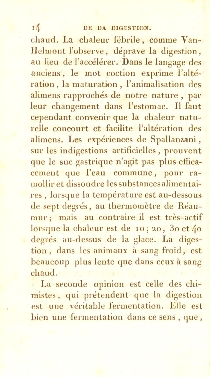 chaud. La chaleur fébrile, comme Van- Helmont l’observe, déprave la digestion, au lieu de l’accélérer. Dans le langage des anciens, le mot coction exprime l’alté- ration , la maturation , l’animalisation des alimens rapprochés de notre nature , par leur changement dans l’estomac. Il faut cependant convenir que la chaleur natu- relle concourt et facilite l’altération des alimens. Les expériences de Spallanzani, sur les indigestions artificielles , prouvent que le suc gastrique n’agit pas plus effica- cement que l’eau commune, pour ra- mollir et dissoudre lessubstancesalimentai- res , lorsque la température est au-dessous de sept degrés, au thermomètre de Réau- mur; mais au contraire il est très-actif lorsque la chaleur est de lo ; 20, 3o et 4» degrés au-dessus de la glace. La diges- tion, dans les animaux à sang froid, est beaucoup plus lente que dans ceux à sang chaud. La seconde opinion est celle des chi- mistes, qui prétendent que la digestion est une véritable fermentation. Elle est bien une fermentation dans ce sens , que,