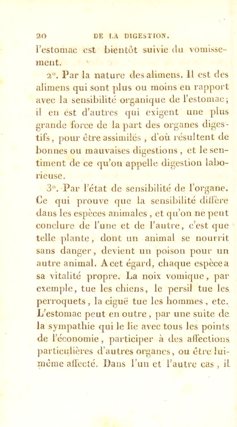 l’estomac est bientôt suivie ilii vomisse- ment. ' 2”. Par la nature desalimens. 11 est des alimens qui sont plus ou moins en rapport avec la sensibilité organique de l’estomac; il en est d’autres qui exigent une plus grande force de la jjart des organes diges- tifs, pour être assimilés , d’où résultent de bonnes ou mauvaises digestions , et le sen- timent de ce qu’on appelle digestion labo- rieuse. 3. Par l’état de sensibilité de l’organe. Ce qui prouve que la sensibilité dilicre dans les espèces animales , et qu’on ne ])eut conclure de l’une et de l’autre, c’est que telle plante, dont un animal se nourrit sans danger, devient un poison pour un autre animal. A cet égard, chaque espèce a sa vitalité propre. La noix vomique, par exemple, tue les chiens, le persil tue les perroquets, la ciguë tue les hommes, etc. L’estomac peut en outre , par une suite de la sympathie qui le lie avec tous les points de l’économie, participer à des ad'ections particulières d’autres organes, ou être lui- même alfccté. Dans l’un et l’autre cas , il