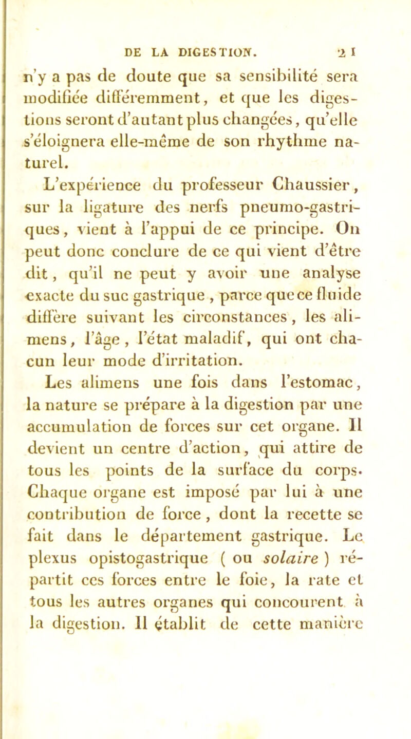 n’y a pas de doute que sa sensibilité sera modifiée différemment, et que les diges- tions seront d’autant plus changées, qu’elle s’éloignera elle-même de son rhytlime na- turel. L’expérience du professeur Chaussier, sur la ligature des nerfs pneumo-gastri- ques, vient à l’appui de ce principe. On peut donc conclure de ce qui vient d’être dit, qu’il ne peut y avoir une analyse exacte du suc gastrique , parce quece fluide diffère suivant les circonstances, les ali- mens, l’âge, l’état maladif, qui ont cha- cun leur mode d’irritation. Les alimens une fois dans l’estomac, la nature se prépare à la digestion par une accumulation de forces sur cet organe. 11 devient un centre d’action, qui attire de tous les points de la surface du corps. Chaque organe est imposé par lui à une conti ihution de force , dont la recette se fait dans le département gastrique. Le plexus opistogastrique ( ou solaire ) ré- partit CCS forces entre le foie, la rate et tous les autres organes qui concourent à