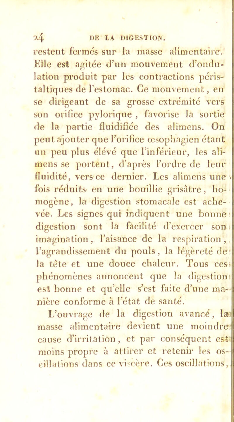 restent fermes sur la masse alimentaire. Elle est aç;itée d’un mouvement d’ondu- lation produit par les contractions péri.s- taltiques de l’estomac. Ce mouvement, en se dirigeant de sa grosse extrémité vers son orifice pylorique , favorise la sortie de la partie fluidifiée des alimens. On peut ajouter que l’orifice œsopiiagien étant un peu plus élévé que l’inférieur, les ali- mens se portent, d’après l’ordre de leur fluidité, vers ce dernier. Les alimens une > fois réduits en une bouillie grisâtre , ho- mogène, la digestion stomacale est ache- vée. Les signes qui indiquent une bonne' digestion sont la facilité d’exercer son i imaeination, l’aisance de la respiration, l’agrandissement du pouls, la légèreté de* la tête et une douce chaleur. Tous ces; phénomènes annoncent que la digestioni est bonne et qu’elle s’est faite d’une ma- nière conforme à l’état de santé. L’ouvrage de la digestion aiancé, lai masse alimentaire devient une moindre cause d’irritation, et par conséquent est' moins propre à attirer et retenir les os- cillations dans ce viscère. Ces oscillations,