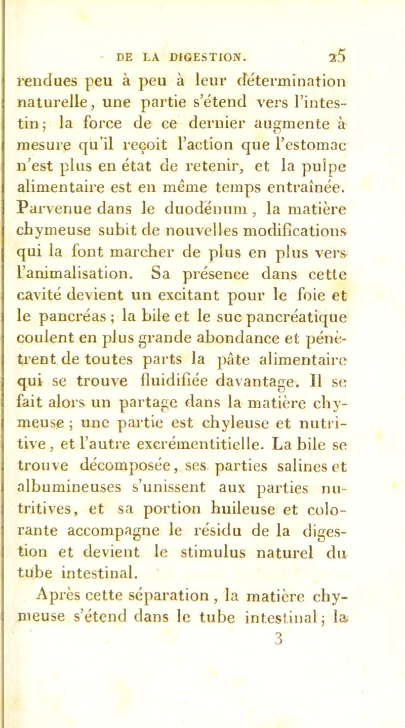 rendues peu à peu à leur détermination naturelle, une partie s’étend vers l’intes- tin ; la force de ce dernier augmente à mesure qu’il reçoit l’action que l’estomac n’est plus en état de retenir, et la pulpe alimentaire est en même temps entraînée. Parvenue dans le duodénum , la matière chymeuse subit de nouvelles modifications qui la font marcher de plus en plus vers l’animalisation. Sa présence dans cette cavité devient un excitant pour le foie et le pancréas ; la bile et le suc pancréatique coulent en plus grande abondance et pénè- trent de toutes parts la pâte alimentaire qui se trouve lluidifiée davantage. Il se fait alors un partage dans la matière chy- meuse ; une partie est chyleuse et nutri- tive, et l’autre excrémentitielle. La bile se trouve décomposée, ses parties salines et albumineuses s’unissent aux parties nu- tritives, et sa portion huileuse et colo- rante accompagne le résidu de la diges- tion et devient le stimulus naturel du tube intestinal. Après cette séparation , la matière chy- meuse s’étend dans le tube intestinal ; la 3