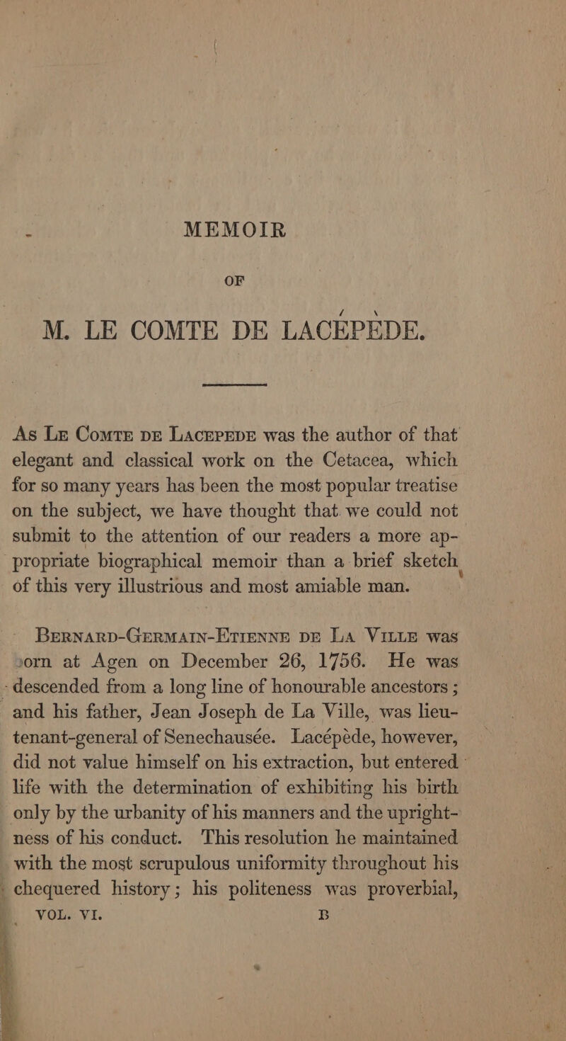 f MEMOIR OF M. LE COMTE DE LACEPEDE. As Le Comte vr Lacrprpe was the author of that elegant and classical work on the Cetacea, which for so many years has been the most popular treatise on the subject, we have thought that. we could not submit to the attention of our readers a more ap- propriate biographical memoir than a brief sketch of this very illustrious and most amiable man. BreRNARD-GERMAIN-ETIENNE DE La VILLE was vorn at Agen on December 26, 1756. He was - descended from a long line of honourable ancestors ; and his father, Jean Joseph de La Ville, was lieu- tenant-general of Senechausée. Lacépede, however, did not value himself on his extraction, but entered life with the determination of exhibiting his birth only by the urbanity of his manners and the upright- ness of his conduct. This resolution he maintained with the most scrupulous uniformity throughout his _ chequered history; his politeness was proverbial,