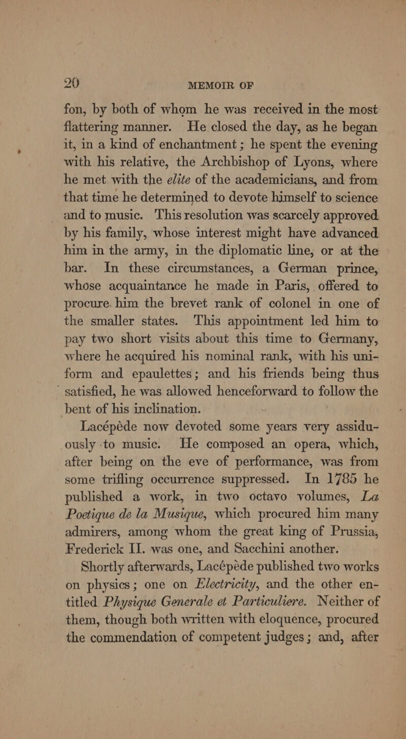 fon, by both of whom he was received in the most flattering manner. He closed the day, as he began it, in a kind of enchantment ; he spent the evening with his relative, the Archbishop of Lyons, where he met with the elite of the academicians, and from that time he determined to devote himself to science and to music. This resolution was scarcely approved. by his family, whose interest might have advanced him in the army, in the diplomatic line, or at the bar. In these circumstances, a German prince, whose acquaintance he made in Paris, offered to procure. him the brevet rank of colonel in one of the smaller states. This appoimtment led him to pay two short visits about this time to Germany, where he acquired his nominal rank, with his uni- form and epaulettes; and his friends being thus ' satisfied, he was allowed henceforward to follow the bent of his inclination. Lacépéde now devoted some years very assidu- ously ‘to music. He composed an opera, which, after being on the eve of performance, was from some trifling occurrence suppressed. In 1785 he published a work, in two octavo volumes, La Poetique de la Musique, which procured him many admirers, among whom the great king of Prussia, Frederick IJ. was one, and Sacchini another. Shortly afterwards, Lacépéde published two works on physics; one on Electricity, and the other en- titled Physique Generale et Particuliere. Neither of them, though both written with eloquence, procured the commendation of competent judges; and, after